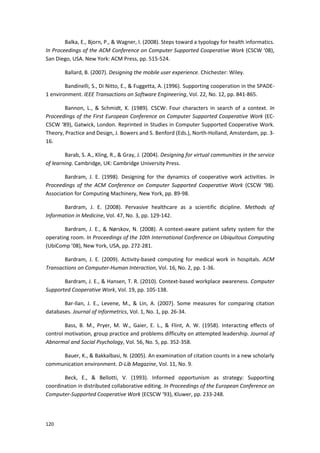 120
Balka, E., Bjorn, P., & Wagner, I. (2008). Steps toward a typology for health informatics.
In Proceedings of the ACM Conference on Computer Supported Cooperative Work (CSCW ‘08),
San Diego, USA. New York: ACM Press, pp. 515-524.
Ballard, B. (2007). Designing the mobile user experience. Chichester: Wiley.
Bandinelli, S., Di Nitto, E., & Fuggetta, A. (1996). Supporting cooperation in the SPADE-
1 environment. IEEE Transactions on Software Engineering, Vol. 22, No. 12, pp. 841-865.
Bannon, L., & Schmidt, K. (1989). CSCW: Four characters in search of a context. In
Proceedings of the First European Conference on Computer Supported Cooperative Work (EC-
CSCW ‘89), Gatwick, London. Reprinted in Studies in Computer Supported Cooperative Work.
Theory, Practice and Design, J. Bowers and S. Benford (Eds.), North-Holland, Amsterdam, pp. 3-
16.
Barab, S. A., Kling, R., & Gray, J. (2004). Designing for virtual communities in the service
of learning. Cambridge, UK: Cambridge University Press.
Bardram, J. E. (1998). Designing for the dynamics of cooperative work activities. In
Proceedings of the ACM Conference on Computer Supported Cooperative Work (CSCW ‘98).
Association for Computing Machinery, New York, pp. 89-98.
Bardram, J. E. (2008). Pervasive healthcare as a scientific dicipline. Methods of
Information in Medicine, Vol. 47, No. 3, pp. 129-142.
Bardram, J. E., & Nørskov, N. (2008). A context-aware patient safety system for the
operating room. In Proceedings of the 10th International Conference on Ubiquitous Computing
(UbiComp ’08), New York, USA, pp. 272-281.
Bardram, J. E. (2009). Activity-based computing for medical work in hospitals. ACM
Transactions on Computer-Human Interaction, Vol. 16, No. 2, pp. 1-36.
Bardram, J. E., & Hansen, T. R. (2010). Context-based workplace awareness. Computer
Supported Cooperative Work, Vol. 19, pp. 105-138.
Bar‐Ilan, J. E., Levene, M., & Lin, A. (2007). Some measures for comparing citation
databases. Journal of Informetrics, Vol. 1, No. 1, pp. 26-34.
Bass, B. M., Pryer, M. W., Gaier, E. L., & Flint, A. W. (1958). Interacting effects of
control motivation, group practice and problems difficulty on attempted leadership. Journal of
Abnormal and Social Psychology, Vol. 56, No. 5, pp. 352-358.
Bauer, K., & Bakkalbasi, N. (2005). An examination of citation counts in a new scholarly
communication environment. D-Lib Magazine, Vol. 11, No. 9.
Beck, E., & Bellotti, V. (1993). Informed opportunism as strategy: Supporting
coordination in distributed collaborative editing. In Proceedings of the European Conference on
Computer-Supported Cooperative Work (ECSCW ‘93), Kluwer, pp. 233-248.
 