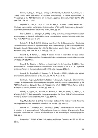 121
Beenen, G., Ling, K., Wang, X., Chang, K., Frankowski, D., Resnick, P., & Kraut, R. E.
(2004). Using social psychology to motivate contributions to online communities. In
Proceedings of the ACM Conference on Computer Supported Cooperative Work (CSCW ‘04),
New York, USA, pp. 212-221.
Begeman, M., Cook, P., Ellis, C. A., Graf, M., Rein, G., & Smith, T. (1986). Project NICK:
Meetings augmentation and analysis. In Proceedings of the ACM Conference on Computer-
Supported Cooperative Work (CSCW ‘86), Austin, Texas, pp. 1-6.
Bell, G., Blythe, M., & Sengers, P. (2005). Making by making strange: Defamiliarization
and the design of domestic technologies. ACM Transactions on Human-Computer Interaction,
New York: ACM Press, pp. 149-173.
Bellotti, V., & Bly, S. (1996). Walking away from the desktop computer: Distributed
collaboration and mobility in a product design team. In Proceedings of the ACM Conference on
Computer-Spported Cooperative Work (CSCW ‘96), Boston, MA, G. Olson, J. Olson, and M. S.
Ackerman (Eds.), New York, NY: ACM Press, pp. 209-218.
Benford, S., & Fahlén, L. (1993). A spatial model of interaction in large virtual
environments. In Proceedings of the European Conference on Computer-Supported Cooperative
Work (ECSCW ’93), Milano.
Benford, S., Bowers, J., Fahlén, L., Greenhalgh, C., & Snowdon, D. (1995). User
embodiment in Collaborative Virtual Environments. In Proceedings of the ACM CHI Conference
on Human Factors in Computing Systems (CHI ’95), ACM Press, pp. 242-249.
Benford, S., Greenhalgh, C., Rodden, T., & Pycock, J. (2001). Collaborative Virtual
Environments. Communications of the ACM, Vol. 44, No. 7, pp. 79-85.
Bentley, R., Hughes, J., Randall, D., Rodden, T., Sawyer, P., Shapiro, D., & Sommerville,
I. (1992). Ethnographically informed system design for air traffic control. In Proceedings of the
ACM Conference on Computer-Supported Cooperative Work (CSCSW ‘92), J. Turner and R.
Kraut (Eds.), Toronto, Canada: ACM Press, pp. 123-129.
Bentley, R., Appelt, W., Busbach, U., Hinrichs, E., Kerr, D., Sikkel, K., Trevor, J., &
Woetzel, G. (1997). Basic support for cooperative work on the World Wide Web. International
Journal of Human-Computer Studies, Vol. 46, pp. 827-846.
Berg, M., & Bowker, G. (1997). The multiple bodies of the medical record: Toward a
sociology of an artifact. Sociological Quarterly, Vol. 38, No. 3, pp. 511-535.
Bernard, P. E., Chautemps, M. L., & Galaup, X. (2006). Le rôle des réseaux sociaux dans
la création et la structuration de l’information sur Internet, Initiation à la recherche, École
Nationale Supérieure des Sciences de l Ínformation et des bibliotheques. Working paper no
DCB, 15, 6.
Berners-Lee, T. (1996). WWW: Past, present, and future. Computer, Vol. 29, No. 10, pp.
69-77.
 