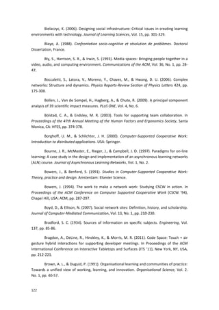 122
Bielaczyc, K. (2006). Designing social infrastructure: Critical issues in creating learning
environments with technology. Journal of Learning Sciences, Vol. 15, pp. 301-329.
Blaye, A. (1988). Confrontation socio-cognitive et résolution de problèmes. Doctoral
Dissertation, France.
Bly, S., Harrison, S. R., & Irwin, S. (1993). Media spaces: Bringing people together in a
video, audio, and computing environment. Communications of the ACM, Vol. 36, No. 1, pp. 28-
47.
Boccaletti, S., Latora, V., Moreno, Y., Chavez, M., & Hwang, D. U. (2006). Complex
networks: Structure and dynamics. Physics Reports-Review Section of Physics Letters 424, pp.
175-308.
Bollen, J., Van de Sompel, H., Hagberg, A., & Chute, R. (2009). A principal component
analysis of 39 scientific impact measures. PLoS ONE, Vol. 4, No. 6.
Bolstad, C. A., & Endsley, M. R. (2003). Tools for supporting team collaboration. In
Proceedings of the 47th Annual Meeting of the Human Factors and Ergonomics Society, Santa
Monica, CA: HFES, pp. 374-378.
Borghoff, U. M., & Schlichter, J. H. (2000). Computer-Supported Cooperative Work:
Introduction to distributed applications. USA: Springer.
Bourne, J. R., McMaster, E., Rieger, J., & Campbell, J. O. (1997). Paradigms for on-line
learning: A case study in the design and implementation of an asynchronous learning networks
(ALN) course. Journal of Asynchronous Learning Networks, Vol. 1, No. 2.
Bowers, J., & Benford, S. (1991). Studies in Computer-Supported Cooperative Work:
Theory, practice and design. Amsterdam: Elsevier Science.
Bowers, J. (1994). The work to make a network work: Studying CSCW in action. In
Proceedings of the ACM Conference on Computer Supported Cooperative Work (CSCW ’94),
Chapel Hill, USA: ACM, pp. 287-297.
Boyd, D., & Ellison, N. (2007). Social network sites: Definition, history, and scholarship.
Journal of Computer-Mediated Communication, Vol. 13, No. 1, pp. 210-230.
Bradford, S. C. (1934). Sources of information on specific subjects. Engineering, Vol.
137, pp. 85-86.
Bragdon, A., DeLine, R., Hinckley, K., & Morris, M. R. (2011). Code Space: Touch + air
gesture hybrid interactions for supporting developer meetings. In Proceedings of the ACM
International Conference on Interactive Tabletops and Surfaces (ITS ‘11), New York, NY, USA,
pp. 212-221.
Brown, A. L., & Duguid, P. (1991). Organisational learning and communities of practice:
Towards a unified view of working, learning, and innovation. Organisational Science, Vol. 2.
No. 1, pp. 40-57.
 