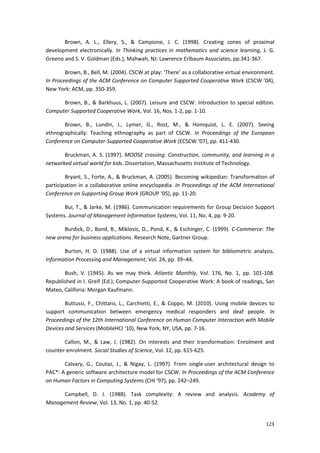 123
Brown, A. L., Ellery, S., & Campione, J. C. (1998). Creating zones of proximal
development electronically. In Thinking practices in mathematics and science learning, J. G.
Greeno and S. V. Goldman (Eds.), Mahwah, NJ: Lawrence Erlbaum Associates, pp.341-367.
Brown, B., Bell, M. (2004). CSCW at play: ‘There’ as a collaborative virtual environment.
In Proceedings of the ACM Conference on Computer Supported Cooperative Work (CSCW ’04),
New York: ACM, pp. 350-359.
Brown, B., & Barkhuus, L. (2007). Leisure and CSCW: Introduction to special edition.
Computer Supported Cooperative Work, Vol. 16, Nos. 1-2, pp. 1-10.
Brown, B., Lundin, J., Lymer, G., Rost, M., & Homquist, L. E. (2007). Seeing
ethnographically: Teaching ethnography as part of CSCW. In Proceedings of the European
Conference on Computer-Supported Cooperative Work (ECSCW ‘07), pp. 411-430.
Bruckman, A. S. (1997). MOOSE crossing: Construction, community, and learning in a
networked virtual world for kids. Dissertation, Massachusetts Institute of Technology.
Bryant, S., Forte, A., & Bruckman, A. (2005). Becoming wikipedian: Transformation of
participation in a collaborative online encyclopedia. In Proceedings of the ACM International
Conference on Supporting Group Work (GROUP ‘05), pp. 11-20.
Bui, T., & Jarke, M. (1986). Communication requirements for Group Decision Support
Systems. Journal of Management Information Systems, Vol. 11, No. 4, pp. 9-20.
Burdick, D., Bond, B., Miklovic, D., Pond, K., & Eschinger, C. (1999). C-Commerce: The
new arena for business applications. Research Note, Gartner Group.
Burton, H. D. (1988). Use of a virtual information system for bibliometric analysis.
Information Processing and Management, Vol. 24, pp. 39–44.
Bush, V. (1945). As we may think. Atlantic Monthly, Vol. 176, No. 1, pp. 101-108.
Republished in I. Greif (Ed.), Computer-Supported Cooperative Work: A book of readings, San
Mateo, Califoria: Morgan Kaufmann.
Buttussi, F., Chittaro, L., Carchietti, E., & Coppo, M. (2010). Using mobile devices to
support communication between emergency medical responders and deaf people. In
Proceedings of the 12th International Conference on Human Computer Interaction with Mobile
Devices and Services (MobileHCI ‘10), New York, NY, USA, pp. 7-16.
Callon, M., & Law, J. (1982). On interests and their transformation: Enrolment and
counter-enrolment. Social Studies of Science, Vol. 12, pp. 615-625.
Calvary, G., Coutaz, J., & Nigay, L. (1997). From single-user architectural design to
PAC*: A generic software architecture model for CSCW. In Proceedings of the ACM Conference
on Human Factors in Computing Systems (CHI ‘97), pp. 242–249.
Campbell, D. J. (1988). Task complexity: A review and analysis. Academy of
Management Review, Vol. 13, No. 1, pp. 40-52.
 
