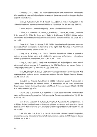 124
Campbell, F. B. F. (1986). The theory of the national and international bibliography:
With special reference to the introduction of system in the record of modern literature. London,
England: Library Bureau.
Carter, L. F., Haythorn, W. W., & Howell, M. A. (1950). A further investigation of the
criteria of leadership. Journal of Abnormal and Social Psychology, Vol. 46, No. 6, pp. 589-595.
Castells, M. (2001). The internet galaxy. Oxford: Oxford University Press.
Caudell, T. P., Summers, K. L., Holten, J., Hakamata, T., Mowafi, M., Jacobs, J., Lozanoff,
B. K., Lozanoff, S., Wilks, D., Keep, M. F., Saiki, S., & Alverson, D. (2003). Virtual patient
simulator for distributed collaborative medical education. Anatomical record, Vol. 270B, No. 1,
pp. 23-29.
Chang, C. K., Zhang, J., & Jiang, T. M. (2001). Formalization of Computer Supported
Cooperative Work applications. In Proceedings of the Eighth IEEE Workshop on Future Trends
of Distributed Computing Systems (FTDCS ‘01).
Chang, H. H., & Wang, I. C. (2010). Enterprise Information Portals in support of
business process, design teams and collaborative commerce performance. International
Journal of Information Management, Vol. 31, No. 2, pp. 171-182.
Chang, T., & Li, Y. (2011). Deep Shot: A framework for migrating tasks across devices
using mobile phone cameras. In Proceedings of the ACM Conference on Human Factors in
Computing Systems (CHI ‘11), New York, USA, pp. 2163-2172.
Chen, M., Zhang, D., & Zhou, L. (2007). Empowering collaborative commerce with Web
services enabled business process management systems. Decision Support Systems, Elsevier,
Vol. 43, pp. 530-546.
Cherubini, M., Anguera, X., & Oliver, N. (2009). Text versus speech: A comparison of
tagging input modalities for camera phones. In Proceedings of the 11th International
Conference on Human-Computer Interaction with Mobile Devices and Services (Mobile HCI ‘09),
ACM Press, New York, pp. 1-10.
Cho, H., Gay, G., Davidson, B., & Ingraffea, A. (2007). Social networks, communication
styles, and learning performance in a CSCL community. Computers and Education, Vol. 49, No.
2, pp. 309-329.
Choi, B. C. K., McQueen, D. V., Puska, P., Douglas, K. A., Ackland, M., Campostrini, S., et
al. (2008). Enhancing global capacity in the surveillance, prevention, and control of chronic
diseases: Seven themes to build upon. Journal of Epidemiology and Community Health, Vol. 62,
pp. 391-397.
Choi, S. H., Han, K. H., & Lim, G. H. (2011). Collaborative commerce model using shared
product taxonomy. International Journal of Mathematical Models And Methods In Applied
Sciences, Vol. 5, No. 4.
 