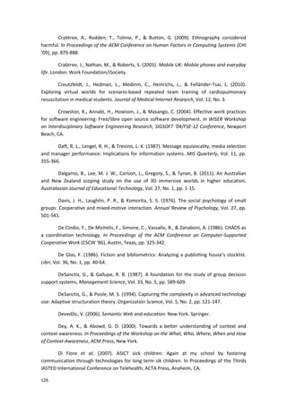 126
Crabtree, A., Rodden, T., Tolmie, P., & Button, G. (2009). Ethnography considered
harmful. In Proceedings of the ACM Conference on Human Factors in Computing Systems (CHI
’09), pp. 879-888.
Crabtree, J., Nathan, M., & Roberts, S. (2003). Mobile UK: Mobile phones and everyday
life. London: Work Foundation/iSociety.
Creutzfeldt, J., Hedman, L., Medinm, C., Heinrichs, L., & Felländer-Tsai, L. (2010).
Exploring virtual worlds for scenario-based repeated team training of cardiopulmonary
resuscitation in medical students. Journal of Medical Internet Research, Vol. 12, No. 3.
Crowston, K., Annabi, H., Howison, J., & Masango, C. (2004). Effective work practices
for software engineering: Free/libre open source software development. In WISER Workshop
on Interdisciplinary Software Engineering Research, SIGSOFT ‘04/FSE-12 Conference, Newport
Beach, CA.
Daft, R. L., Lengel, R. H., & Trevino, L. K. (1987). Message equivocality, media selection
and manager performance: Implications for information systems. MIS Quarterly, Vol. 11, pp.
355-366.
Dalgarno, B., Lee, M. J. W., Carlson, L., Gregory, S., & Tynan, B. (2011). An Australian
and New Zealand scoping study on the use of 3D immersive worlds in higher education.
Australasian Journal of Educational Technology, Vol. 27, No. 1, pp. 1-15.
Davis, J. H., Laughlin, P. R., & Komorita, S. S. (1976). The social psychology of small
groups: Cooperative and mixed-motive interaction. Annual Review of Psychology, Vol. 27, pp.
501-541.
De Cindio, F., De Michelis, F., Simone, C., Vassallo, R., & Zanaboni, A. (1986). CHAOS as
a coordination technology. In Proceedings of the ACM Conference on Computer-Supported
Cooperative Work (CSCW ‘86), Austin, Texas, pp. 325-342.
De Glas, F. (1986). Fiction and bibliometrics: Analyzing a publishing house’s stocklist.
Libri, Vol. 36, No. 1, pp. 40-64.
DeSanctis, G., & Gallupe, R. B. (1987). A foundation for the study of group decision
support systems, Management Science, Vol. 33, No. 5, pp. 589-609.
DeSanctis, G., & Poole, M. S. (1994). Capturing the complexity in advanced technology
use: Adaptive structuration theory. Organization Science, Vol. 5, No. 2, pp. 121-147.
Devedžic, V. (2006). Semantic Web and education. New York. Springer.
Dey, A. K., & Abowd, G. D. (2000). Towards a better understanding of context and
context-awareness. In Proceedings of the Workshop on the What, Who, Where, When and How
of Context-Awareness, ACM Press, New York.
Di Fiore et al. (2007). ASICT sick children: Again at my school by fostering
communication through technologies for long term sik children. In Proceedings of the Thirds
IASTED International Conference on Telehealth, ACTA Press, Anaheim, CA.
 