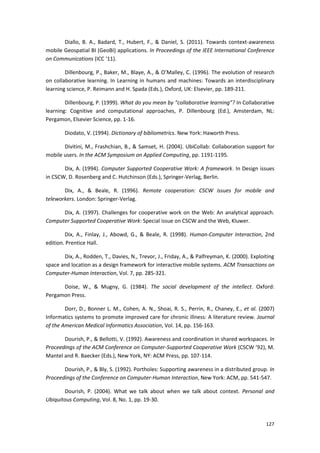 127
Diallo, B. A., Badard, T., Hubert, F., & Daniel, S. (2011). Towards context-awareness
mobile Geospatial BI (GeoBI) applications. In Proceedings of the IEEE International Conference
on Communications (ICC ‘11).
Dillenbourg, P., Baker, M., Blaye, A., & O’Malley, C. (1996). The evolution of research
on collaborative learning. In Learning in humans and machines: Towards an interdisciplinary
learning science, P. Reimann and H. Spada (Eds.), Oxford, UK: Elsevier, pp. 189-211.
Dillenbourg, P. (1999). What do you mean by “collaborative learning”? In Collaborative
learning: Cognitive and computational approaches, P. Dillenbourg (Ed.), Amsterdam, NL:
Pergamon, Elsevier Science, pp. 1-16.
Diodato, V. (1994). Dictionary of bibliometrics. New York: Haworth Press.
Divitini, M., Frashchian, B., & Samset, H. (2004). UbiCollab: Collaboration support for
mobile users. In the ACM Symposium on Applied Computing, pp. 1191-1195.
Dix, A. (1994). Computer Supported Cooperative Work: A framework. In Design issues
in CSCW, D. Rosenberg and C. Hutchinson (Eds.), Springer-Verlag, Berlin.
Dix, A., & Beale, R. (1996). Remote cooperation: CSCW issues for mobile and
teleworkers. London: Springer-Verlag.
Dix, A. (1997). Challenges for cooperative work on the Web: An analytical approach.
Computer Supported Cooperative Work: Special issue on CSCW and the Web, Kluwer.
Dix, A., Finlay, J., Abowd, G., & Beale, R. (1998). Human-Computer Interaction, 2nd
edition. Prentice Hall.
Dix, A., Rodden, T., Davies, N., Trevor, J., Friday, A., & Palfreyman, K. (2000). Exploiting
space and location as a design framework for interactive mobile systems. ACM Transactions on
Computer-Human Interaction, Vol. 7, pp. 285-321.
Doise, W., & Mugny, G. (1984). The social development of the intellect. Oxford:
Pergamon Press.
Dorr, D., Bonner L. M., Cohen, A. N., Shoai, R. S., Perrin, R., Chaney, E., et al. (2007)
Informatics systems to promote improved care for chronic illness: A literature review. Journal
of the American Medical Informatics Association, Vol. 14, pp. 156-163.
Dourish, P., & Bellotti, V. (1992). Awareness and coordination in shared workspaces. In
Proceedings of the ACM Conference on Computer-Supported Cooperative Work (CSCW ’92), M.
Mantel and R. Baecker (Eds.), New York, NY: ACM Press, pp. 107-114.
Dourish, P., & Bly, S. (1992). Portholes: Supporting awareness in a distributed group. In
Proceedings of the Conference on Computer-Human Interaction, New York: ACM, pp. 541-547.
Dourish, P. (2004). What we talk about when we talk about context. Personal and
Ubiquitous Computing, Vol. 8, No. 1, pp. 19-30.
 