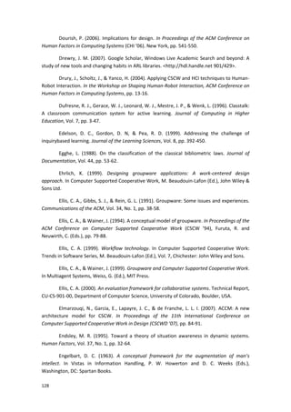128
Dourish, P. (2006). Implications for design. In Proceedings of the ACM Conference on
Human Factors in Computing Systems (CHI ’06). New York, pp. 541-550.
Drewry, J. M. (2007). Google Scholar, Windows Live Academic Search and beyond: A
study of new tools and changing habits in ARL libraries. <http://hdl.handle.net 901/429>.
Drury, J., Scholtz, J., & Yanco, H. (2004). Applying CSCW and HCI techniques to Human-
Robot Interaction. In the Workshop on Shaping Human-Robot Interaction, ACM Conference on
Human Factors in Computing Systems, pp. 13-16.
Dufresne, R. J., Gerace, W. J., Leonard, W. J., Mestre, J. P., & Wenk, L. (1996). Classtalk:
A classroom communication system for active learning. Journal of Computing in Higher
Education, Vol. 7, pp. 3-47.
Edelson, D. C., Gordon, D. N, & Pea, R. D. (1999). Addressing the challenge of
inquirybased learning. Journal of the Learning Sciences, Vol. 8, pp. 392-450.
Egghe, L. (1988). On the classification of the classical bibliometric laws. Journal of
Documentation, Vol. 44, pp. 53-62.
Ehrlich, K. (1999). Designing groupware applications: A work-centered design
approach. In Computer Supported Cooperative Work, M. Beaudouin-Lafon (Ed.), John Wiley &
Sons Ltd.
Ellis, C. A., Gibbs, S. J., & Rein, G. L. (1991). Groupware: Some issues and experiences.
Communications of the ACM, Vol. 34, No. 1, pp. 38-58.
Ellis, C. A., & Wainer, J. (1994). A conceptual model of groupware. In Proceedings of the
ACM Conference on Computer Supported Cooperative Work (CSCW ’94), Furuta, R. and
Neuwirth, C. (Eds.), pp. 79-88.
Ellis, C. A. (1999). Workflow technology. In Computer Supported Cooperative Work:
Trends in Software Series, M. Beaudouin-Lafon (Ed.), Vol. 7, Chichester: John Wiley and Sons.
Ellis, C. A., & Wainer, J. (1999). Groupware and Computer Supported Cooperative Work.
In Multiagent Systems, Weiss, G. (Ed.), MIT Press.
Ellis, C. A. (2000). An evaluation framework for collaborative systems. Technical Report,
CU-CS-901-00, Department of Computer Science, University of Colorado, Boulder, USA.
Elmarzouqi, N., Garcia, E., Lapayre, J. C., & de Franche, L. L. I. (2007). ACCM: A new
architecture model for CSCW. In Proceedings of the 11th International Conference on
Computer Supported Cooperative Work in Design (CSCWD ’07), pp. 84-91.
Endsley, M. R. (1995). Toward a theory of situation awareness in dynamic systems.
Human Factors, Vol. 37, No. 1, pp. 32-64.
Engelbart, D. C. (1963). A conceptual framework for the augmentation of man’s
intellect. In Vistas in Information Handling, P. W. Howerton and D. C. Weeks (Eds.),
Washington, DC: Spartan Books.
 