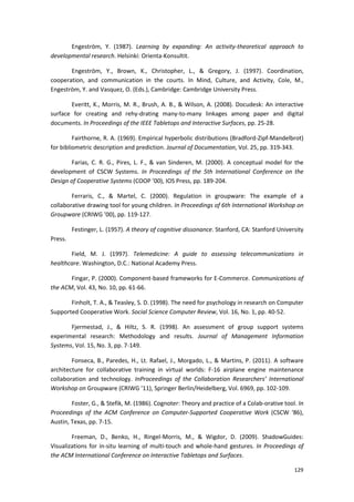 129
Engeström, Y. (1987). Learning by expanding: An activity-theoretical approach to
developmental research. Helsinki: Orienta-Konsultit.
Engeström, Y., Brown, K., Christopher, L., & Gregory, J. (1997). Coordination,
cooperation, and communication in the courts. In Mind, Culture, and Activity, Cole, M.,
Engeström, Y. and Vasquez, O. (Eds.), Cambridge: Cambridge University Press.
Everitt, K., Morris, M. R., Brush, A. B., & Wilson, A. (2008). Docudesk: An interactive
surface for creating and rehy-drating many-to-many linkages among paper and digital
documents. In Proceedings of the IEEE Tabletops and Interactive Surfaces, pp. 25-28.
Fairthorne, R. A. (1969). Empirical hyperbolic distributions (Bradford-Zipf-Mandelbrot)
for bibliometric description and prediction. Journal of Documentation, Vol. 25, pp. 319-343.
Farias, C. R. G., Pires, L. F., & van Sinderen, M. (2000). A conceptual model for the
development of CSCW Systems. In Proceedings of the 5th International Conference on the
Design of Cooperative Systems (COOP ’00), IOS Press, pp. 189-204.
Ferraris, C., & Martel, C. (2000). Regulation in groupware: The example of a
collaborative drawing tool for young children. In Proceedings of 6th International Workshop on
Groupware (CRIWG ’00), pp. 119-127.
Festinger, L. (1957). A theory of cognitive dissonance. Stanford, CA: Stanford University
Press.
Field, M. J. (1997). Telemedicine: A guide to assessing telecommunications in
healthcare. Washington, D.C.: National Academy Press.
Fingar, P. (2000). Component-based frameworks for E-Commerce. Communications of
the ACM, Vol. 43, No. 10, pp. 61-66.
Finholt, T. A., & Teasley, S. D. (1998). The need for psychology in research on Computer
Supported Cooperative Work. Social Science Computer Review, Vol. 16, No. 1, pp. 40-52.
Fjermestad, J., & Hiltz, S. R. (1998). An assessment of group support systems
experimental research: Methodology and results. Journal of Management Information
Systems, Vol. 15, No. 3, pp. 7-149.
Fonseca, B., Paredes, H., Lt. Rafael, J., Morgado, L., & Martins, P. (2011). A software
architecture for collaborative training in virtual worlds: F-16 airplane engine maintenance
collaboration and technology. InProceedings of the Collaboration Researchers’ International
Workshop on Groupware (CRIWG ’11), Springer Berlin/Heidelberg, Vol. 6969, pp. 102-109.
Foster, G., & Stefik, M. (1986). Cognoter: Theory and practice of a Colab-orative tool. In
Proceedings of the ACM Conference on Computer-Supported Cooperative Work (CSCW ‘86),
Austin, Texas, pp. 7-15.
Freeman, D., Benko, H., Ringel-Morris, M., & Wigdor, D. (2009). ShadowGuides:
Visualizations for in-situ learning of multi-touch and whole-hand gestures. In Proceedings of
the ACM International Conference on Interactive Tabletops and Surfaces.
 