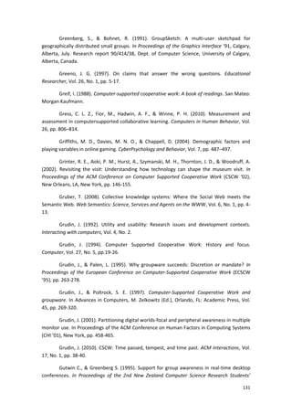 131
Greenberg, S., & Bohnet, R. (1991). GroupSketch: A multi-user sketchpad for
geographically distributed small groups. In Proceedings of the Graphics Interface ‘91, Calgary,
Alberta, July. Research report 90/414/38, Dept. of Computer Science, University of Calgary,
Alberta, Canada.
Greeno, J. G. (1997). On claims that answer the wrong questions. Educational
Researcher, Vol. 26, No. 1, pp. 5-17.
Greif, I. (1988). Computer-supported cooperative work: A book of readings. San Mateo:
Morgan Kaufmann.
Gress, C. L. Z., Fior, M., Hadwin, A. F., & Winne, P. H. (2010). Measurement and
assessment in computersupported collaborative learning. Computers in Human Behavior, Vol.
26, pp. 806–814.
Griffiths, M. D., Davies, M. N. O., & Chappell, D. (2004). Demographic factors and
playing variables in online gaming. CyberPsychology and Behavior, Vol. 7, pp. 487–497.
Grinter, R. E., Aoki, P. M., Hurst, A., Szymanski, M. H., Thornton, J. D., & Woodruff, A.
(2002). Revisiting the visit: Understanding how technology can shape the museum visit. In
Proceedings of the ACM Conference on Computer Supported Cooperative Work (CSCW ‘02),
New Orleans, LA, New York, pp. 146-155.
Gruber, T. (2008). Collective knowledge systems: Where the Social Web meets the
Semantic Web. Web Semantics: Science, Services and Agents on the WWW, Vol. 6, No. 1, pp. 4-
13.
Grudin, J. (1992). Utility and usability: Research issues and development contexts.
Interacting with computers, Vol. 4, No. 2.
Grudin, J. (1994). Computer Supported Cooperative Work: History and focus.
Computer, Vol. 27, No. 5, pp.19-26.
Grudin, J., & Palen, L. (1995). Why groupware succeeds: Discretion or mandate? In
Proceedings of the European Conference on Computer-Supported Cooperative Work (ECSCW
’95), pp. 263-278.
Grudin, J., & Poltrock, S. E. (1997). Computer-Supported Cooperative Work and
groupware. In Advances in Computers, M. Zelkowitz (Ed.), Orlando, FL: Academic Press, Vol.
45, pp. 269-320.
Grudin, J. (2001). Partitioning digital worlds-focal and peripheral awareness in multiple
monitor use. In Proceedings of the ACM Conference on Human Factors in Computing Systems
(CHI ’01), New York, pp. 458-465.
Grudin, J. (2010). CSCW: Time passed, tempest, and time past. ACM Interactions, Vol.
17, No. 1, pp. 38-40.
Gutwin C., & Greenberg S. (1995). Support for group awareness in real-time desktop
conferences. In Proceedings of the 2nd New Zealand Computer Science Research Students’
 