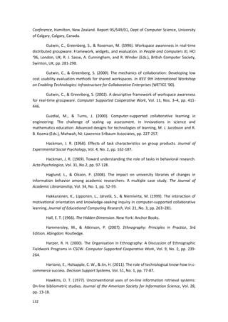 132
Conference, Hamilton, New Zealand. Report 95/549/01, Dept of Computer Science, University
of Calgary, Calgary, Canada.
Gutwin, C., Greenberg, S., & Roseman, M. (1996). Workspace awareness in real-time
distributed groupware: Framework, widgets, and evaluation. In People and Computers XI, HCI
‘96, London, UK, R. J. Sasse, A. Cunningham, and R. Winder (Eds.), British Computer Society,
Swinton, UK, pp. 281-298.
Gutwin, C., & Greenberg, S. (2000). The mechanics of collaboration: Developing low
cost usability evaluation methods for shared workspaces. In IEEE 9th International Workshop
on Enabling Technologies: Infrastructure for Collaborative Enterprises (WETICE ‘00).
Gutwin, C., & Greenberg, S. (2002). A descriptive framework of workspace awareness
for real-time groupware. Computer Supported Cooperative Work, Vol. 11, Nos. 3–4, pp. 411-
446.
Guzdial, M., & Turns, J. (2000). Computer-supported collaborative learning in
engineering: The challenge of scaling up assessment. In Innovations in science and
mathematics education: Advanced designs for technologies of learning, M. J. Jacobson and R.
B. Kozma (Eds.), Mahwah, NJ: Lawrence Erlbaum Associates, pp. 227-257.
Hackman, J. R. (1968). Effects of task characteristics on group products. Journal of
Experimental Social Psychology, Vol. 4, No. 2, pp. 162-187.
Hackman, J. R. (1969). Toward understanding the role of tasks in behavioral research.
Acta Psychologica, Vol. 31, No.2, pp. 97-128.
Haglund, L., & Olsson, P. (2008). The impact on university libraries of changes in
information behavior among academic researchers: A multiple case study. The Journal of
Academic Librarianship, Vol. 34, No. 1, pp. 52-59.
Hakkarainen, K., Lipponen, L., Järvelä, S., & Niemivirta, M. (1999). The interaction of
motivational orientation and knowledge-seeking inquiry in computer-supported collaborative
learning. Journal of Educational Computing Research, Vol. 21, No. 3, pp. 263–281.
Hall, E. T. (1966). The Hidden Dimension. New York: Anchor Books.
Hammersley, M., & Atkinson, P. (2007). Ethnography: Principles in Practice, 3rd
Edition. Abingdon: Routledge.
Harper, R. H. (2000). The Organisation in Ethnography: A Discussion of Ethnographic
Fieldwork Programs in CSCW. Computer Supported Cooperative Work, Vol. 9, No. 2, pp. 239-
264.
Hartono, E., Holsapple, C. W., & Jin, H. (2011). The role of technological know-how in c-
commerce success. Decision Support Systems, Vol. 51, No. 1, pp. 77-87.
Hawkins, D. T. (1977). Unconventional uses of on-line information retrieval systems:
On-line bibliometric studies. Journal of the American Society for Information Science, Vol. 28,
pp. 13-18.
 