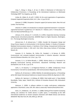 136
Jiang, Y., Zhang, Z., Wang, Z., & Sun, H. (2011). A Mechanism of Information for
Collaborative E-Commerce. In Proceedings of the International Conference on Multimedia
Technology (ICMT ‘11), Hangzhou, pp. 43-46.
Jirotka, M., Gilbert, N., & Luff, P. (1992). On the social organisation of organisations.
Computer Supported Cooperative Work, Vol. 1, Nos. 1-2, pp. 95-119.
Johansen, R. (1988). Groupware: Computer support for business teams. New York and
London: The Free Press.
Johansen, R. (1992). An introduction to computer-augmented teamwork. In Computer-
augmented teamwork: A guided tour, R. P. Bostrom, R. T. Watson, and S. T. Kinney (Eds.), New
York: Van Nostrand-Reinhold, pp. 5-15.
Johnson, D. W., Johnson, R. T., & Smith, K. A. (1991). Cooperative learning: Increasing
college faculty instructional productivity. ASHEERIC Report on Higher Education, Washington,
D.C.: The George Washington University.
Johnson-Lenz, P., & Johnson-Lenz, T. (1981). Consider the Groupware: Design and
Group Process Impacts on Communication in the Electronic Medium. In Studies of Computer-
Mediated Communications Systems: A Synthesis of the Findings, Computerized Conferencing
and Communications Center, S. Hiltz and E. Kerr (Eds.), New Jersey Institute of Technology,
Newark, NJ.
Jonassen, D. H., Davidson, M., Collins, M., Campbell, J., & Bannan, B. (1995).
Constructivism and computer-mediated communication in distance education. American
Journal of Distance Education, Vol. 9, No. 2, pp. 7-26.
Jonassen, D. H., & Rohrer-Murphy, L. (1999). Activity theory as a framework for
designing constructivist learning environments. Educational Technology Research and
Development, Vol. 47, No. 1, pp. 61-79.
Joslin, C., Di Giacomo, T., & Magnenat-Thalmann, N. (2004). Collaborative Virtual
Environments: From birth to standardization. IEEE Communications Magazine, pp. 28-33.
Kakihara, M., & Sorensen, C. (2002). Mobility: An extended perspective. In Proceedings
of the 35th Hawaii International Conference on System Sciences (HICSS-35), Big Island, HI: IEEE.
Kakihara, M., Sørensen, C., & Wiberg, M. (2002). Fluid mobile work. In Tokyo Mobile
Roundtable, Tokyo, Japan, Takeishi (Ed.), Institute of Innovation Research (IIR), Hitotsubashi
University.
Kaliannan, S. (1999). A software platform to enable multi-domain collaborative
applications. Dissertation, Lowa, USA. URL: www.cs.uiowa.edu/~skaliann/thesis/thesis.html.
Kane, S. K., Wobbrock, J. O., & Smith, I. E. (2008). Getting off the treadmill: Evaluating
walking user interfaces for mobile devices in public spaces. In Proceedings of the 10th
International Conference on Human Computer Interaction with Mobile Devices and Services
(MobileHCI ‘08), New York, NY, USA, ACM, pp. 109-118.
 