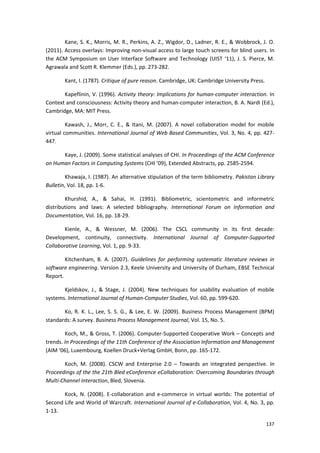 137
Kane, S. K., Morris, M. R., Perkins, A. Z., Wigdor, D., Ladner, R. E., & Wobbrock, J. O.
(2011). Access overlays: Improving non-visual access to large touch screens for blind users. In
the ACM Symposium on User Interface Software and Technology (UIST ‘11), J. S. Pierce, M.
Agrawala and Scott R. Klemmer (Eds.), pp. 273-282.
Kant, I. (1787). Critique of pure reason. Cambridge, UK: Cambridge University Press.
Kapeflinin, V. (1996). Activity theory: Implications for human-computer interaction. In
Context and consciousness: Activity theory and human-computer interaction, B. A. Nardi (Ed.),
Cambridge, MA: MIT Press.
Kawash, J., Morr, C. E., & Itani, M. (2007). A novel collaboration model for mobile
virtual communities. International Journal of Web Based Communities, Vol. 3, No. 4, pp. 427-
447.
Kaye, J. (2009). Some statistical analyses of CHI. In Proceedings of the ACM Conference
on Human Factors in Computing Systems (CHI ’09), Extended Abstracts, pp. 2585-2594.
Khawaja, I. (1987). An alternative stipulation of the term bibliometry. Pakistan Library
Bulletin, Vol. 18, pp. 1-6.
Khurshid, A., & Sahai, H. (1991). Bibliometric, scientometric and informetric
distributions and laws: A selected bibliography. International Forum on Information and
Documentation, Vol. 16, pp. 18-29.
Kienle, A., & Wessner, M. (2006). The CSCL community in its first decade:
Development, continuity, connectivity. International Journal of Computer-Supported
Collaborative Learning, Vol. 1, pp. 9-33.
Kitchenham, B. A. (2007). Guidelines for performing systematic literature reviews in
software engineering. Version 2.3, Keele University and University of Durham, EBSE Technical
Report.
Kjeldskov, J., & Stage, J. (2004). New techniques for usability evaluation of mobile
systems. International Journal of Human-Computer Studies, Vol. 60, pp. 599-620.
Ko, R. K. L., Lee, S. S. G., & Lee, E. W. (2009). Business Process Management (BPM)
standards: A survey. Business Process Management Journal, Vol. 15, No. 5.
Koch, M., & Gross, T. (2006). Computer-Supported Cooperative Work – Concepts and
trends. In Proceedings of the 11th Conference of the Association Information and Management
(AIM ‘06), Luxembourg, Koellen Druck+Verlag GmbH, Bonn, pp. 165-172.
Koch, M. (2008). CSCW and Enterprise 2.0 – Towards an integrated perspective. In
Proceedings of the the 21th Bled eConference eCollaboration: Overcoming Boundaries through
Multi-Channel Interaction, Bled, Slovenia.
Kock, N. (2008). E-collaboration and e-commerce in virtual worlds: The potential of
Second Life and World of Warcraft. International Journal of e-Collaboration, Vol. 4, No. 3, pp.
1-13.
 