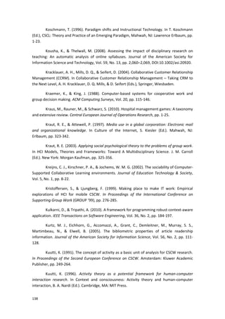 138
Koschmann, T. (1996). Paradigm shifts and Instructional Technology. In T. Koschmann
(Ed.), CSCL: Theory and Practice of an Emerging Paradigm, Mahwah, NJ: Lawrence Erlbaum, pp.
1-23.
Kousha, K., & Thelwall, M. (2008). Assessing the impact of disciplinary research on
teaching: An automatic analysis of online syllabuses. Journal of the American Society for
Information Science and Technology, Vol. 59, No. 13, pp. 2,060–2,069, DOI:10.1002/asi.20920.
Kracklauer, A. H., Mills, D. Q., & Seifert, D. (2004). Collaborative Customer Relationship
Management (CCRM). In Collaborative Customer Relationship Management – Taking CRM to
the Next Level, A. H. Kracklauer, D. Q. Mills, & D. Seifert (Eds.), Springer, Wiesbaden.
Kraemer, K., & King, J. (1988). Computer-based systems for cooperative work and
group decision making. ACM Computing Surveys, Vol. 20, pp. 115-146.
Kraus, M., Rauner, M., & Schwarz, S. (2010). Hospital management games: A taxonomy
and extensive review. Central European Journal of Operations Research, pp. 1-25.
Kraut, R. E., & Attewell, P. (1997). Media use in a global corporation: Electronic mail
and organizational knowledge. In Culture of the Internet, S. Kiesler (Ed.). Mahwah, NJ:
Erlbaum, pp. 323-342.
Kraut, R. E. (2003). Applying social psychological theory to the problems of group work.
In HCI Models, Theories and Frameworks: Toward A Multidisciplinary Science. J. M. Carroll
(Ed.). New York: Morgan Kaufman, pp. 325-356.
Kreijns, C. J., Kirschner, P. A., & Jochems, W. M. G. (2002). The sociability of Computer-
Supported Collaborative Learning environments. Journal of Education Technology & Society,
Vol. 5, No. 1, pp. 8-22.
Kristoffersen, S., & Ljungberg, F. (1999). Making place to make IT work: Empirical
explorations of HCI for mobile CSCW. In Proceedings of the International Conference on
Supporting Group Work (GROUP ‘99), pp. 276-285.
Kulkarni, D., & Tripathi, A. (2010). A framework for programming robust context-aware
application. IEEE Transactions on Software Engineering, Vol. 36, No. 2, pp. 184-197.
Kurtz, M. J., Eichhorn, G., Accomazzi, A., Grant, C., Demleitner, M., Murray, S. S.,
Martimbeau, N., & Elwell, B. (2005). The bibliometric properties of article readership
information. Journal of the American Society for Information Science, Vol. 56, No. 2, pp. 111-
128.
Kuutti, K. (1991). The concept of activity as a basic unit of analysis for CSCW research.
In Proceedings of the Second European Conference on CSCW. Amsterdam: Kluwer Academic
Publisher, pp. 249-264.
Kuutti, K. (1996). Activity theory as a potential framework for human-computer
interaction research. In Context and consciousness: Activity theory and human-computer
interaction, B. A. Nardi (Ed.). Cambridge, MA: MIT Press.
 