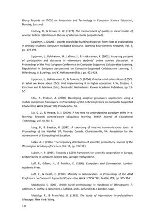 140
Group Reports on ITiCSE on Innovation and Technology in Computer Science Education,
Dundee, Scotland.
Lindsey, D., & Brown, G. W. (1977). The measurement of quality in social studies of
science: Critical reflections on the use of citation counts (unpublished).
Lipponen, L. (2000). Towards knowledge building discourse: From facts to explanations
in primary students’ computer mediated discourse. Learning Environments Research, Vol. 3,
pp. 179-199.
Lipponen, L., Rahikainen, M., Lallimo, J., & Hakkarainen, K. (2001). Analyzing patterns
of participation and discourse in elementary students’ online science discussion. In
Proceedings of the First European Conference on Computer-Supported Collaborative Learning.
Republished in European perspectives on Computer-Supported Collaborative Learning, P.
Dillenbourg, A. Eurelings, and K. Hakkarainen (Eds.), pp. 421-428.
Lipponen, L., Hakkarainen, K., & Paavola, S. (2004). Practices and orientations of CSCL.
In What we know about CSCL: And implementing it in higher education. J.-W. Strijbos, P.
Kirschner and R. Martens (Eds.), Dordrecht, Netherlands: Kluwer Academic Publishers, pp. 31-
50.
Litiu, R., Prakash, A. (2000). Developing adaptive groupware applications using a
mobile component framework. In Proceedings of the ACM Conference on Computer Supported
Cooperative Work (CSCW ’00), Philadelphia, PA.
Liu, G. Z., & Hwang, G. J. (2009). A key step to understanding paradigm shifts in e-
learning: Towards context-aware ubiquitous learning. British Journal of Educational
Technology, Vol. 40, No. 6.
Long, B., & Baecker, R. (1997). A taxonomy of internet communications tools. In
Proceedings of the WebNet ‘97, Toronto, Canada. Charlottesville, VA: Association for the
Advancement of Computing in Education.
Lotka, A. J. (1926). The frequency distribution of scientific productivity. Journal of the
Washington Academy of Sciences, Vol. 16, pp. 317-323.
Lubich, H. P. (1995). Towards a CSCW framework for scientific cooperation in Europe,
Lecture Notes in Computer Science 889, Springer-Verlag Berlin.
Luff, P., Gilbert, N., & Frohlich, D. (1990). Computers and Conversation. London:
Academic Press.
Luff, P., & Heath, C. (1998). Mobility in collaboration. In Proceedings of the ACM
Conference on Computer Supported Cooperative Work (CSCW ’98), Seattle, WA, pp. 305-314.
Macdonald, S. (2001). British social anthropology. In Handbook of Ethnography, P.
Atkinson, A. Coffey, S. Delamont, J. Lofland, and L. Lofland (Eds.). London: Sage.
Machlup, F., & Mansfield, U. (1983). The study of information: Interdisciplinary
Messages. New York: Wiley.
 