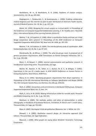 141
MacRoberts, M. H., & MacRoberts, B. R. (1996). Problems of citation analysis.
Scientometrics, Vol. 36, pp. 435-444.
Maglogiannis, I., Delakouridis, C., & Kazatzopoulos, L. (2006). Enabling collaborative
medical diagnosis over the internet via peer-to-peer distribution of electronic health records.
Journal of Medical Systems, Vol. 30, No. 2, pp. 107-116.
Maher, M. (1999). Designing the virtual campus as a virtual world. In Proceedings of
the Conference on Computer-Supported Collaborative Learning, C. M. Hoadley and J. Roschelle
(Eds.), International Society of the Learning Sciences, Article 47.
Malone, T. W., & Crowston, K. (1990). What is coordination theory and how can it help
design cooperative work systems? In Proceedings of the ACM Conference on Computer
Supported Cooperative Work (CSCW ’90), New York, NY: ACM, pp. 357-370.
Malone, T. W., & Crowston, K. (1994). The interdisciplinary study of coordination. ACM
Computing Surveys, Vol. 26, No. 1, pp. 87-119.
Mandviwalla, M., & Olfman, L. (1994). The what do groups need: A proposed set of
generic groupware requirements. ACM Transactions on Human Computer Interaction, Vol. 1,
No. 3, pp. 245-268.
Mann, C., & Stewart, F. (2000). Internet communication and qualitative research: A
handbook for researching online. Thousand Oaks, CA: Sage.
Mantei, M., Baecker, R. M., Sellen, A. J., Buxton, W. A. S., & Milligan, T. (1991).
Experiences in the use of a media space. In ACM SIGCHI Conference on Human Factors in
Computing Systems, New Orleans, ACM Press.
Marca, D. A. (1991). Specifying groupware requirements from direct experience. In
Proceedings of the 6th International Workshop on Software Specification and Design (IWSSD
‘91). IEEE Computer Society Press, Los Alamitos, CA, USA, pp. 224-232.
Mark, G. (2002). Conventions and commitments in distributed CSCW groups. Computer
Supported Cooperative Work, Vol. 11, Nos. 3-4.
Mark, G., & Su, N. M. (2010). Making infrastructure visible for nomadic work. Pervasive
and Mobile Computing, Vol. 6, No. 3, pp. 312-323.
Markham, A. (2005). The methods, politics, and ethics of representation in online
ethnography. In Handbook of Qualitative Research, 3rd Edition, N. Denzin and Y. Lincoln (Eds.).
Thousand Oaks, CA: Sage, pp. 793-820.
Marx, K. (1867). Das Kapital: Kritik der politischen Ökonomie. Vol. 1. MEGA, Vol. 2/5.
Maxwell, J. A. (2005). Qualitative research design: An interactive approach (2nd
Edition). Thousand Oaks, CA: Sage Publication.
Maynard, J. (1999). What people are saying about Windchill. Parametric Technology
Corporation.
 