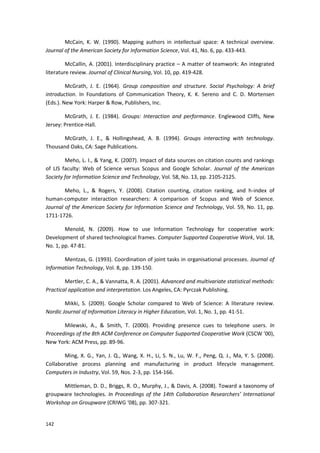 142
McCain, K. W. (1990). Mapping authors in intellectual space: A technical overview.
Journal of the American Society for Information Science, Vol. 41, No. 6, pp. 433-443.
McCallin, A. (2001). Interdisciplinary practice – A matter of teamwork: An integrated
literature review. Journal of Clinical Nursing, Vol. 10, pp. 419-428.
McGrath, J. E. (1964). Group composition and structure. Social Psychology: A brief
introduction. In Foundations of Communication Theory, K. K. Sereno and C. D. Mortensen
(Eds.). New York: Harper & Row, Publishers, Inc.
McGrath, J. E. (1984). Groups: Interaction and performance. Englewood Cliffs, New
Jersey: Prentice-Hall.
McGrath, J. E., & Hollingshead, A. B. (1994). Groups interacting with technology.
Thousand Oaks, CA: Sage Publications.
Meho, L. I., & Yang, K. (2007). Impact of data sources on citation counts and rankings
of LIS faculty: Web of Science versus Scopus and Google Scholar. Journal of the American
Society for Information Science and Technology, Vol. 58, No. 13, pp. 2105-2125.
Meho, L., & Rogers, Y. (2008). Citation counting, citation ranking, and h-index of
human-computer interaction researchers: A comparison of Scopus and Web of Science.
Journal of the American Society for Information Science and Technology, Vol. 59, No. 11, pp.
1711-1726.
Menold, N. (2009). How to use Information Technology for cooperative work:
Development of shared technological frames. Computer Supported Cooperative Work, Vol. 18,
No. 1, pp. 47-81.
Mentzas, G. (1993). Coordination of joint tasks in organisational processes. Journal of
Information Technology, Vol. 8, pp. 139-150.
Mertler, C. A., & Vannatta, R. A. (2001). Advanced and multivariate statistical methods:
Practical application and interpretation. Los Angeles, CA: Pyrczak Publishing.
Mikki, S. (2009). Google Scholar compared to Web of Science: A literature review.
Nordic Journal of Information Literacy in Higher Education, Vol. 1, No. 1, pp. 41-51.
Milewski, A., & Smith, T. (2000). Providing presence cues to telephone users. In
Proceedings of the 8th ACM Conference on Computer Supported Cooperative Work (CSCW ’00),
New York: ACM Press, pp. 89-96.
Ming, X. G., Yan, J. Q., Wang, X. H., Li, S. N., Lu, W. F., Peng, Q. J., Ma, Y. S. (2008).
Collaborative process planning and manufacturing in product lifecycle management.
Computers in Industry, Vol. 59, Nos. 2-3, pp. 154-166.
Mittleman, D. D., Briggs, R. O., Murphy, J., & Davis, A. (2008). Toward a taxonomy of
groupware technologies. In Proceedings of the 14th Collaboration Researchers’ International
Workshop on Groupware (CRIWG ‘08), pp. 307-321.
 