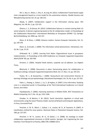 145
Oh, S., Ryu, K., Moon, I., Cho, H., & Jung, M. (2011). Collaborative fractal-based supply
chain management based on a trust model for the automotive industry. Flexible Services and
Manufacturing Journal, Vol. 22, pp. 183-213.
Okada, K. (2007). Collaboration support in the information sharing space. IPSJ
Magazine, Vol. 48, No. 2, pp. 123-125.
Oliveira, L. S., & Gerosa, M. (2011). Collaborative features in content sharing Web 2.0
social networks: A domain engineering based on the 3C collaboration model. In Proceedings of
the Collaboration Researchers’ International Workshop on Groupware (CRIWG ’11), Springer
Berlin/Heidelberg, Vol. 6969, pp. 142-157.
Olson, G. & Olson, J. (2000). Distance matters. Human Computer Interaction, Vol. 15,
pp. 139-178.
Olson, G., & Grudin, J. (2009). The information school phenomenon. Interactions, Vol.
16, No. 2, pp. 15-19.
Orlikowski, W. J. (1992). Learning from Notes: Organizational issues in groupware
implementation. In Proceedings of the ACM Conference on Computer Supported Cooperative
Work (CSCW ’92), pp. 362-369.
Ornstein, C. (2003). Hospital heeds doctors, suspends use of software. Los Angeles
Times.
Østerlund, C. (2008). Documents in place: Demarcating places for collaboration in
healthcare settings. Computer Supported Cooperative Work, Vol. 17, Nos. 2-3, pp. 195-225.
Packer, M. J., & Goicoechea, J. (2000). Sociocultural and constructivist theories of
learning: Ontology not just epistemology. Educational Psychologist, Vol. 35, No. 4, pp. 227-241.
Palen, L., Vieweg, S., Sutton, J., Liu, S., & Hughes, A. (2007). Crisis informatics: Studying
crisis in a networked world. In Proceedings of the Third International Conference on E-Social
Science, Ann Arbor.
Papadopoulos, C. (2006). Improving awareness in Mobile CSCW. IEEE Transactions on
Mobile Computing, Vol. 5, No. 10, pp. 1331-1346.
Paredes, H., & Martins, F. M. (2011). Social interaction regulation in virtual web
environments using the Social Theatres model. Journal of Network and Computer Applications,
In Press, Corrected Proof.
Penichet, V. M. R., Marin, I., Gallud, J. A., Lozano, M. D., & Tesoriero, R. (2007). A
classification method for cscw systems. Electronic Notes in Theoretical Computer Science, Vol.
168, pp. 237-247.
Penichet, V. M. R., Lozano, M. D., & Gallud, J. A. (2008). An ontology to model
collaborative organizational structures in CSCW systems. Springer, Vol. Engineering the User
Interface: From Research to Practice, ISBN: 978-1-84800-135-0.
 