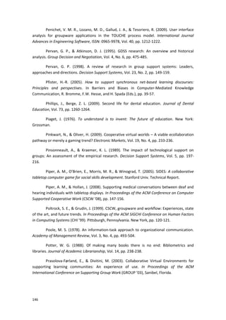 146
Penichet, V. M. R., Lozano, M. D., Gallud, J. A., & Tesoriero, R. (2009). User interface
analysis for groupware applications in the TOUCHE process model. International Journal
Advances in Engineering Software, ISSN: 0965-9978, Vol. 40, pp. 1212-1222.
Pervan, G. P., & Atkinson, D. J. (1995). GDSS research: An overview and historical
analysis. Group Decision and Negotiation, Vol. 4, No. 6, pp. 475-485.
Pervan, G. P. (1998). A review of research in group support systems: Leaders,
approaches and directions. Decision Support Systems, Vol. 23, No. 2, pp. 149-159.
Pfister, H.-R. (2005). How to support synchronous net-based learning discourses:
Principles and perspectives. In Barriers and Biases in Computer-Mediated Knowledge
Communication, R. Bromme, F.W. Hesse, and H. Spada (Eds.), pp. 39-57.
Phillips, J., Berge, Z. L. (2009). Second life for dental education. Journal of Dental
Education, Vol. 73, pp. 1260-1264.
Piaget, J. (1976). To understand is to invent: The future of education. New York:
Grossman.
Pinkwart, N., & Oliver, H. (2009). Cooperative virtual worlds – A viable ecollaboration
pathway or merely a gaming trend? Electronic Markets, Vol. 19, No. 4, pp. 233-236.
Pinsonneault, A., & Kraemer, K. L. (1989). The impact of technological support on
groups: An assessment of the empirical research. Decision Support Systems, Vol. 5, pp. 197-
216.
Piper, A. M., O’Brien, E., Morris, M. R., & Winograd, T. (2005). SIDES: A collaborative
tabletop computer game for social skills development. Stanford Univ. Technical Report.
Piper, A. M., & Hollan, J. (2008). Supporting medical conversations between deaf and
hearing individuals with tabletop displays. In Proceedings of the ACM Conference on Computer
Supported Cooperative Work (CSCW ’08), pp. 147-156.
Poltrock, S. E., & Grudin, J. (1999). CSCW, groupware and workflow: Experiences, state
of the art, and future trends. In Proceedings of the ACM SIGCHI Conference on Human Factors
in Computing Systems (CHI ’99). Pittsburgh, Pennsylvania. New York, pp. 120-121.
Poole, M. S. (1978). An information-task approach to organizational communication.
Academy of Management Review, Vol. 3, No. 4, pp. 493-504.
Potter, W. G. (1988). Of making many books there is no end: Bibliometrics and
libraries. Journal of Academic Librarianship, Vol. 14, pp. 238-238.
Prasolova-Førland, E., & Divitini, M. (2003). Collaborative Virtual Environments for
supporting learning communities: An experience of use. In Proceedings of the ACM
International Conference on Supporting Group Work (GROUP ’03), Sanibel, Florida.
 