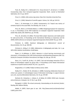 147
Pratt, W., Reddy, M. C., McDonald D. W., Tarczy-Hornoch P., & Gennari J. H. (2004).
Incorporating ideas from Computer-Supported Cooperative Work. Journal of Biomedical
Informatics, Vol. 37, pp. 128-37.
Price, D. J. (1963). Little science, big science. New York: Columbia University Press.
Price, D. J. (1965). Networks of scientific papers. Science, Vol. 149, pp. 510-515.
Priem, J., & Hemminger, B. H. (2010). Scientometrics 2.0: Toward new metrics of
scholarly impact on the social Web. First Monday, Vol. 15, No. 7.
Prinz, W., Mark, G., & Pankoke-Babatz, U. (1998). Designing groupware for congruency
in use. In Proceedings of the ACM Conference on Computer Supported Cooperative Work
(CSCW ’98), Seattle, WA: ACM Press, pp. 373-382.
Prinz, W., & Grather, W. (2001). The Social Web cockpit: Awareness and mobile portal
for web-communities. In Proceedings of the International Workshop on Awareness and the
WWW, ACM Conference on Computer Supported Cooperative Work (CSCW ’01), pp. 34-40.
Pritchard, A. (1969). Statistical bibliography or bibliometrics? Journal of
Documentation, Vol. 25, pp. 348-349.
Pritchard, A., Wittig, G. R. (1981). Bibliometrics: A bibliography and index. Vol. 1, pp.
1874-1959, Watford, Hertfordshire: ALLM Books.
Rajaei, H., & Aldhalaan, A. (2011). Advances in virtual learning environments and
classrooms. In Proceedings of the 14th Communications and Networking Symposium (CNS ‘11).
Society for Computer Simulation International, San Diego, CA, USA, pp. 133-142.
Rana, A. R., Turoff, M., & Hiltz, S. R. (1997). Task and technology interaction (TTI): A
theory of technological support for group tasks. In Proceedings of the Hawaii International
Conference on System Sciences (HICSS ‘97), Vol. 2, pp. 66-75.
Ranganathan, S. R. (1948). Preface to library science. Delhi.
Reddy, M. C., Shabot, M. M., & Bradner, E. (2008). Evaluating collaborative features of
critical care systems: A methodological study of information technology in surgical intensive
care units. Journal of Biomedical Informatics, Vol. 41, pp. 479-487.
Reinhard, W., Schweitzer, J., Volksen, G., & Weber, M. (1994). CSCW tools: Concepts
and architectures. Computer, Vol. 27, No. 5, pp. 28-36.
Rheingold, H. (1993). The virtual community: Homesteading on the electronic frontier.
Reading, MA: Addison-Wesley.
Riddell, R. (1997). Doom goes to war. URL: http://www.wired.com/wired/archive/
5.04/ff_doom.html.
 