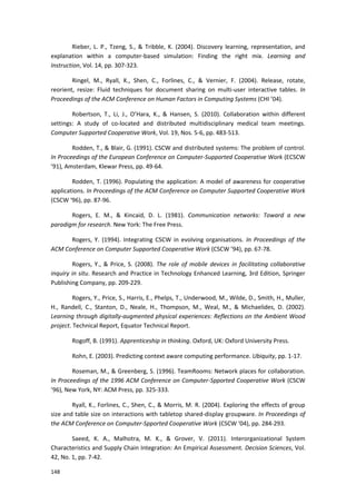 148
Rieber, L. P., Tzeng, S., & Tribble, K. (2004). Discovery learning, representation, and
explanation within a computer-based simulation: Finding the right mix. Learning and
Instruction, Vol. 14, pp. 307-323.
Ringel, M., Ryall, K., Shen, C., Forlines, C., & Vernier, F. (2004). Release, rotate,
reorient, resize: Fluid techniques for document sharing on multi-user interactive tables. In
Proceedings of the ACM Conference on Human Factors in Computing Systems (CHI ’04).
Robertson, T., Li, J., O’Hara, K., & Hansen, S. (2010). Collaboration within different
settings: A study of co-located and distributed multidisciplinary medical team meetings.
Computer Supported Cooperative Work, Vol. 19, Nos. 5-6, pp. 483-513.
Rodden, T., & Blair, G. (1991). CSCW and distributed systems: The problem of control.
In Proceedings of the European Conference on Computer-Supported Cooperative Work (ECSCW
’91), Amsterdam, Klewar Press, pp. 49-64.
Rodden, T. (1996). Populating the application: A model of awareness for cooperative
applications. In Proceedings of the ACM Conference on Computer Supported Cooperative Work
(CSCW ‘96), pp. 87-96.
Rogers, E. M., & Kincaid, D. L. (1981). Communication networks: Toward a new
paradigm for research. New York: The Free Press.
Rogers, Y. (1994). Integrating CSCW in evolving organisations. In Proceedings of the
ACM Conference on Computer Supported Cooperative Work (CSCW ’94), pp. 67-78.
Rogers, Y., & Price, S. (2008). The role of mobile devices in facilitating collaborative
inquiry in situ. Research and Practice in Technology Enhanced Learning, 3rd Edition, Springer
Publishing Company, pp. 209-229.
Rogers, Y., Price, S., Harris, E., Phelps, T., Underwood, M., Wilde, D., Smith, H., Muller,
H., Randell, C., Stanton, D., Neale, H., Thompson, M., Weal, M., & Michaelides, D. (2002).
Learning through digitally-augmented physical experiences: Reflections on the Ambient Wood
project. Technical Report, Equator Technical Report.
Rogoff, B. (1991). Apprenticeship in thinking. Oxford, UK: Oxford University Press.
Rohn, E. (2003). Predicting context aware computing performance. Ubiquity, pp. 1-17.
Roseman, M., & Greenberg, S. (1996). TeamRooms: Network places for collaboration.
In Proceedings of the 1996 ACM Conference on Computer-Spported Cooperative Work (CSCW
’96), New York, NY: ACM Press, pp. 325-333.
Ryall, K., Forlines, C., Shen, C., & Morris, M. R. (2004). Exploring the effects of group
size and table size on interactions with tabletop shared-display groupware. In Proceedings of
the ACM Conference on Computer-Spported Cooperative Work (CSCW ‘04), pp. 284-293.
Saeed, K. A., Malhotra, M. K., & Grover, V. (2011). Interorganizational System
Characteristics and Supply Chain Integration: An Empirical Assessment. Decision Sciences, Vol.
42, No. 1, pp. 7-42.
 