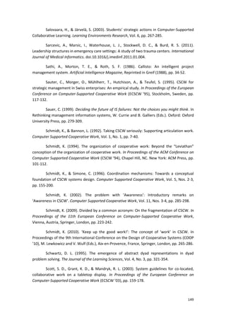 149
Salovaara, H., & Järvelä, S. (2003). Students’ strategic actions in Computer-Supported
Collaborative Learning. Learning Environments Research, Vol. 6, pp. 267-285.
Sarcevic, A., Marsic, I., Waterhouse, L. J., Stockwell, D. C., & Burd, R. S. (2011).
Leadership structures in emergency care settings: A study of two trauma centers. International
Journal of Medical Informatics. doi.10.1016/j.imedinf.2011.01.004.
Sathi, A., Morton, T. E., & Roth, S. F. (1986). Callisto: An intelligent project
management system. Artificial Intelligence Magazine, Reprinted in Greif (1988), pp. 34-52.
Sauter, C., Morger, O., Mühlherr, T., Hutchison, A., & Teufel, S. (1995). CSCW for
strategic management in Swiss enterprises: An empirical study. In Proceedings of the European
Conference on Computer-Supported Cooperative Work (ECSCW ’95), Stockholm, Sweden, pp.
117-132.
Sauer, C. (1999). Deciding the future of IS failures: Not the choices you might think. In
Rethinking management information systems, W. Currie and B. Galliers (Eds.). Oxford: Oxford
University Press, pp. 279-309.
Schmidt, K., & Bannon, L. (1992). Taking CSCW seriously: Supporting articulation work.
Computer Supported Cooperative Work, Vol. 1, No. 1, pp. 7-40.
Schmidt, K. (1994). The organization of cooperative work: Beyond the “Leviathan”
conception of the organization of cooperative work. In Proceedings of the ACM Conference on
Computer Supported Cooperative Work (CSCW ‘94), Chapel Hill, NC. New York: ACM Press, pp.
101-112.
Schmidt, K., & Simone, C. (1996). Coordination mechanisms: Towards a conceptual
foundation of CSCW systems design. Computer Supported Cooperative Work, Vol. 5, Nos. 2-3,
pp. 155-200.
Schmidt, K. (2002). The problem with ‘Awareness’: Introductory remarks on
‘Awareness in CSCW’. Computer Supported Cooperative Work, Vol. 11, Nos. 3-4, pp. 285-298.
Schmidt, K. (2009). Divided by a common acronym: On the fragmentation of CSCW. In
Proceedings of the 11th European Conference on Computer-Supported Cooperative Work,
Vienna, Austria, Springer, London, pp. 223-242.
Schmidt, K. (2010). ‘Keep up the good work!’: The concept of ‘work’ in CSCW. In
Proceedings of the 9th International Conference on the Design of Cooperative Systems (COOP
’10), M. Lewkowicz and V. Wulf (Eds.), Aix-en-Provence, France, Springer, London, pp. 265-286.
Schwartz, D. L. (1995). The emergence of abstract dyad representations in dyad
problem solving. The Journal of the Learning Sciences, Vol. 4, No. 3, pp. 321-354.
Scott, S. D., Grant, K. D., & Mandryk, R. L. (2003). System guidelines for co-located,
collaborative work on a tabletop display. In Proceedings of the European Conference on
Computer-Supported Cooperative Work (ECSCW ’03), pp. 159-178.
 