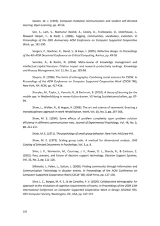 150
Seaton, W. J. (1993). Computer-mediated communication and student self-directed
learning. Open Learning, pp. 49-54.
Sen, S., Lam, S., Mamunur Rashid, A., Cosley, D., Frankowski, D., Osterhouse, J.,
Maxwell Harper, F., & Riedl, J. (2006). Tagging, communities, vocabulary, evolution. In
Proceedings of the 20th Anniversary ACM Conference on Computer Supported Cooperative
Work, pp. 181-190.
Sengers, P., Boehner, K., David, S., & Kaye, J. (2005). Reflective design. In Proceedings
of the 4th ACM Decennial Conference on Critical Computing, Aarhus, pp. 49-58.
Serenko, A., & Bontis, N. (2004). Meta-review of knowledge management and
intellectual capital literature: Citation impact and research productivity rankings. Knowledge
and Process Management, Vol. 11, No. 3, pp. 185-98.
Shapiro, D. (1994). The limits of ethnography: Combining social sciences for CSCW. In
Proceedings of the ACM Conference on Computer Supported Cooperative Work (CSCW ’94),
New York, NY: ACM, pp. 417-428.
Sharples, M., Taylor, J., Vavoula, G., & Bachmair, B. (2010). A theory of learning for the
mobile age. In Medienbildung in neuen Kulturräumen. VS Verlag Sozialwissenschaften, pp. 87-
99.
Shaw, L., Walker, R., & Hogue, A. (2008). The art and science of teamwork: Enacting a
transdisciplinary approach in work rehabilitation. Work, Vol. 30, No. 3, pp. 297-306.
Shaw, M. E. (1954). Some effects of problem complexity upon problem solution
efficiency in different communication nets. Journal of Experimental Psychology, Vol. 48, No. 3,
pp. 211-217.
Shaw, M. E. (1971). The psychology of small group behavior. New York: McGraw-Hill.
Shaw, M. E. (1973). Scaling group tasks: A method for dimensional analysis. JSAS
Catalog of Selected Documents in Psychology, Vol. 3, p. 8.
Shim, J. P., Warkentin, M., Courtney, J. F., Power, D. J., Sharda, R., & Carlsson, C.
(2002). Past, present, and future of decision support technology. Decision Support Systems,
Vol. 33, No. 2, pp. 111-126.
Shklovski, I., Palen, L., Sutton, J. (2008). Finding community through Information and
Communication Technology in disaster events. In Proceedings of the ACM Conference on
Computer Supported Cooperative Work (CSCW ’08), ACM Press, pp. 127-136.
Silva, L. C., Borges, M. R. S., & de Carvalho, P. V. (2009). Collaborative ethnography: An
approach to the elicitation of cognitive requirements of teams. In Proceedings of the 2009 13th
International Conference on Computer Supported Cooperative Work in Design (CSCWD ‘09).
IEEE Computer Society, Washington, DC, USA, pp. 167-172.
 