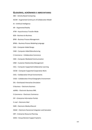 xvii
GLOSSÁRIO, ACRÓNIMOS E ABREVIATURAS
ABC – Activity-Based Computing
ACCM – Augmented Continuum of Collaboration Model
AI – Artificial Intelligence
AR – Augmented Reality
ATM – Asynchronous Transfer Mode
B2B – Business-to-Business
BPM – Business Process Management
BPML – Business Process Modeling Language
CAD – Computer-Aided Design
CAM – Computer-Aided Manufacturing
C-Commerce – Collaborative Commerce
CMC – Computer-Mediated Communication
CRM – Customer Relationship Management
CSCL – Computer-Supported Collaborative Learning
CSCW – Computer Supported Cooperative Work
CVEs – Collaborative Virtual Environments
CVGE – Collaborative Virtual Geographic Environment
DIS – Distributed Interactive Simulation
E-Business – Electronic Business
ebXML – Electronic Business XML
E-Commerce – Electronic Commerce
EIP – Enterprise Information Portals
E-mail – Electronic Mail
EMR – Electronic Medical Record
ENIAC – Electronic Numerical Integrator and Calculator
ERP – Enterprise Resource Planning
GDSS – Group Decision Support Systems
 