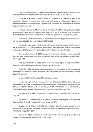 152
Teng, J., & Ramamurthy, K. (1993). Group Decision Support Systems: Clarifying the
concept and establishing a functional taxonomy. INFOR, Vol. 31, No. 3, pp. 166-184.
Teruel, M. A., Navarro, E., López-Jaquero, V., Montero, F., & González, P. (2011). An
empirical evaluation of requirement engineering techniques for collaborative systems. In
Proceedings of the 15th International Conference on Evaluation and Assessment in Software
Engineering, Durham, UK.
Teufel, S., Sauter, C., Mühlherr, T., & Bauknecht, K. (1995). Computerunterstützte
Gruppenarbeit. Bonn: Addison-Wesley, apud Borghoff, U. M., & Schlichter, J. H., Computer-
Supported Cooperative Work: Introduction to distributed applications. Springer, USA, 2000.
Thelwall, M. (2008). Bibliometrics to webometrics. Journal of Information Science, Vol.
34, No. 4, pp. 605-621. doi: 10.1177/0165551507087238.
Thomas, R. H., Forsdick, H. C., Crowley, T. R., Schaaf, R. W., Tomlinson, R. S., Travers, V.
M., & Robertson, G. G. (1985). Diamond: A multimedia message system built on a distributed
architecture. IEEE Computer, Vol. 18, No. 12, pp. 65-78. Reprinted in Greif (1988).
Thornton, P., & Houser, C. (2004). Using mobile phones in education. In Proceedings of
the 2nd IEEE International Workshop on Wireless and Mobile Technologies in Education,
Taiwan, pp. 3-10.
Trist, E., & Bamforth, K. (1951). Some social and psychological consequences of the
longwall method of coal getting. Human Relations, Vol. 4, pp. 3-38.
Turoff, M. (1995). Designing a virtual classroom. In Proceedings of the International
Conference on Computer Assisted Instruction. URL: http://www.njit.edu/Department/cccc/vc/
Papers/design.html.
Ure, A. (1835). The Philosophy of Manufactures, London.
van der Aalst, W. M. P., ter Hofstede, A. H. M., & Weske, M. (2003). Business Process
Management: A survey. In Proceedings of the International Conference on Business Process
Management (BPM ‘03), W. M. P. van der Aalst, A. H. M. ter Hofstede, and M. Weske (Eds.),
Vol. 2678 of Lecture Notes in Computer Science, Springer-Verlag, Berlin, pp. 1-12.
van Raan, A. F. J. (1997). Scientometrics: State of the art. Scientometrics, Vol. 38, pp.
205-218.
van Welie, M., & van der Veer, G. C. (2003). Groupware task analysis. In Handbook of
Cognitive Task Design, E. Hollnagel (Ed.), LEA., NJ, pp. 447-476.
Vaughan, L., & Shaw, D. (2005). Web citation data for impact assessment: A
comparison of four science disciplines. Journal of the American Society for Information Science,
Vol. 56, No. 10, pp. 1075-1087.
Vickers, B. (1994). Designing layered functionality with Group Decision Support
Systems. Decision Support Systems, Vol. 11, pp. 83-99.
 