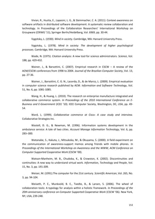 153
Vivian, R., Huzita, E., Lapasini, L. G., & Steinmacher, C. A. (2011). Context-awareness on
software artifacts in distributed software development: A systematic review collaboration and
technology. In Proceedings of the Collaboration Researchers’ International Workshop on
Groupware (CRIWG ’11), Springer Berlin/Heidelberg, Vol. 6969, pp. 30-44.
Vygotsky, L. (1930). Mind in society. Cambridge, MA: Harvard University Press.
Vygotsky, L. (1978). Mind in society: The development of higher psychological
processes. Cambridge, MA: Harvard University Press.
Wade, N. (1975). Citation analysis: A new tool for science administrators. Science, Vol.
188, pp. 429-432.
Wainer, J., & Barsottini, C. (2007). Empirical research in CSCW – A review of the
ACM/CSCW conferences from 1998 to 2004. Journal of the Brazilian Computer Society, Vol. 13,
pp. 27-36.
Wainer, J., Barsottini, C. G. N., Lacerda, D., & de Marco, L. (2009). Empirical evaluation
in computer science research published by ACM. Information and Software Technology, Vol.
51, No. 6, pp. 1081-1085.
Wang, H., & Huang, L. (2010). The research on enterprise manufacture integrated and
collaborative commerce system. In Proceedings of the 2010 International Conference on E-
Business and E-Government (ICEE ‘10). IEEE Computer Society, Washington, DC, USA, pp. 49-
54.
Ward, L. (1999). Collaborative commerce at Cisco: A case study and interview.
Collaborative Strategies Inc.
Wastell, D. G., & Newman, M. (1996). Information systems development in the
ambulance service: A tale of two cities. Account Manage Information Technology, Vol. 6, pp.
283–300.
Watanabe, S., Kakuta, J., Mitsukoka, M., & Okuyama, S. (2000). A field experiment on
the communication of awareness-support memos among friends with mobile phones. In
Proceedings of the International Workshop on Awareness and the WWW, ACM Conference on
Computer Supported Cooperative Work (CSCW ’00).
Watson-Manheim, M. B., Chudoba, K., & Crowston, K. (2002). Discontinuities and
continuities: A new way to understand virtual work. Information, Technology and People, Vol.
15, No. 3, pp. 191-209.
Weiser, M. (1991).The computer for the 21st century. Scientific American, Vol. 265, No.
3, pp. 94-104.
Weiseth, P. E., Munkvold, B. E., Tvedte, B., & Larsen, S. (2006). The wheel of
collaboration tools: A typology for analysis within a holistic framework. In Proceedings of the
20th anniversary conference on Computer Supported Cooperative Work (CSCW ‘06). New York,
NY, USA, 239-248.
 