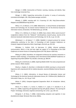 154
Wenger, E. (1998). Communities of Practice: Learning, meaning, and identity. New
York: Cambridge University Press.
Wenger, E. (2001). Supporting communities of practice: A survey of community-
orientated technologies. URL: http://www.ewenger.com/tech.
Wheeler, S. (2009). Learning with ‘e’s: E-Learning 3.0. URL: http://steve-wheeler.
blogspot.com/2009/04/learning-30.html
White, H. D., & McCain, K. W. (1989). Bibliometrics. In Annual Review of Information
Science and Technology, Vol. 24, Elsevier Science Publishers B.V. for the American Society for
Information Science, Amsterdam, The Netherlands, pp. 119-186.
White, H. D., Wellman, B., & Nazer, N. (2004). Does citation reflect social structure?
Longitudinal evidence from the “Globenet” interdisciplinary research group. Journal of the
American Society for Information Science and Technology, Vol. 55, No. 2, pp. 111-126.
Whitehead, E. J., & Goland, Y. Y. (1999). WebDAV: A network protocol for remote
collaborative authoring on the Web. In Proceedings of Sixth European Conference on
Computer-Supported Cooperative Work, Copenhagen, Denmark, pp. 291-310.
Whittaker, S., Frohlich, D.M., & Daly-Jones, O. (1994). Informal workplace
communication: What is it like and how might we support it? In Proceedings of the ACM
Conference on Human Factors in Computing Systems (CHI ’94), Boston: ACM Press.
Wiberg, M. (2001). RoamWare: An integrated architecture for seamless interaction in
between mobile meetings. In Proceedings of the International ACM SIGGROUP Conference on
Supporting Group Work (GROUP ’01), Boulder, Colorado, pp. 288-297.
Wiberg, M., & Grönlund, A. (2000). Exploring Mobile CSCW: Five areas of questions for
further research. IRIS23, Sweden.
Wiecha, J., Heyden, R., Sternthal, E., & Merialdi, M. (2010). Learning in a virtual world:
Experience with using Second Life for medical education. Journal of Medical Internet Research,
Vol. 12.
Wilson, C. S. (2001). Informetrics. In Annual Review of Information Science and
Technology for the American Society for Information Science, M. E. Williams (Ed.), Medford, NJ:
Information Today, Inc., Vol. 34, pp. 3-143.
Wilson, P. (1991). Computer-Supported Cooperative Work: An Introduction. Oxford,
England: Intellect.
Winne, P. H., Nesbit, J. C., Kumar, V., Hadwin, A. F., Lajoie, S. P., Azevedo, R. A., &
Perry, N. E. (2006). Supporting self-regulated learning with gStudy software: The Learning Kit
Project. Technology, Instruction, Cognition and Learning, Vol. 3, No. 1, pp. 105-113.
Winograd, T., & Flores, F. (1986). Understanding computers and cognition: A new
foundation for design. Norwood, New Jersey: Abblex.
 