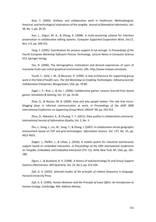 155
Xiao, Y. (2005). Artifacts and collaborative work in healthcare: Methodological,
theorical, and technological implications of the tangible. Journal of Biomedical Informatics, Vol.
38, No. 1, pp. 26-33.
Xue, L., Orgun, M. A., & Zhang, K. (2008). A multi-versioning scheme for intention
preservation in collaborative editing systems. Computer Supported Cooperative Work, Vol.17,
Nos. 5-6, pp. 509-551.
Yang, Y. (1995). Coordination for process support IS not enough. In Proceedings of the
Fourth European Workshop Softzoare Process Technology, Lecture Notes in Computer Science
913, Springer-Verlag.
Yee, N. (2006). The demographics, motivations and derived experiences of users of
massively multi-user online graphical environments. URL: http://www.nickyee.com/pubs.
Yousfi, F., Geib, J. M., & Beuscart, R. (1994). A new architecture for supporting group
work in the field of health care. The 3rd Workshop on Enabling Technologies: Infrastructure for
Collaborative Enterprises, Morgantown, USA, pp. 76-80.
Zagal, J. P., Rick, J., & Hsi, I. (2006). Collaborative games: Lessons learned from board
games. Simulation & Gaming, Vol. 37, pp. 24-40.
Zhao, D., & Rosson, M. B. (2009). How and why people twitter: The role that micro-
blogging plays in informal communication at work. In Proceedings of the ACM 2009
International Conference on Supporting Group Work, GROUP ‘09, pp. 243-252.
Zhou, D., Nakatani, K., & Chuang, T.-T. (2011). Data quality in collaborative commerce.
International Journal of Information Quality, Vol. 2, No. 3.
Zhu, J., Gong, J., Liu, W., Song, T., & Zhang, J. (2007). A collaborative virtual geographic
environment based on P2P and grid technologies. Information Science, Vol. 177, No. 21, pp.
4621-4633.
Ziegler, J., Pfeffer, J., & Urbas, L. (2010). A mobile system for industrial maintenance
support based on embodied interaction. In Proceedings of the Fifth International Conference
on Tangible, Embedded, and Embodied Interaction (TEI ‘11). ACM, New York, NY, USA, pp. 181-
188.
Zigurs, I., & Buckland, B. K. (1998). A theory of task/technology fit and Group Support
Systems effectiveness. MIS Quarterly, Vol. 22, No.3, pp. 313-334.
Zipf, G. K. (1932). Selected studies of the principle of relative frequency in language.
Harvard University Press.
Zipf, G. K. (1949). Human Behavior and the Principle of Least Effort: An Introduction to
Human Ecology. Cambridge, MA: Addison-Wesley.
 