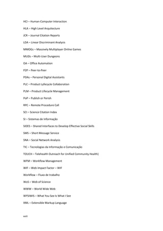 xviii
HCI – Human-Computer Interaction
HLA – High Level Arquitecture
JCR – Journal Citation Reports
LDA – Linear Discriminant Analysis
MMOGs – Massively Multiplayer Online Games
MUDs – Multi-User Dungeons
OA – Office Automation
P2P – Peer-to-Peer
PDAs – Personal Digital Assistants
PLC – Product Lyfecycle Collaboration
PLM – Product Lifecycle Management
PoP – Publish or Perish
RPC – Remote Procedure Call
SCI – Science Citation Index
SI – Sistemas de Informação
SIDES – Shared Interfaces to Develop Effective Social Skills
SMS – Short Message Service
SNA – Social Network Analysis
TIC – Tecnologias da Informação e Comunicação
TOUCH – Telehealth Outreach for Unified Community Health)
WFM – Workflow Management
WIF – Web Impact Factor – WIF
Workflow – Fluxo de trabalho
WoS – Web of Science
WWW – World Wide Web
WYSIWIS – What You See Is What I See
XML – Extensible Markup Language
 