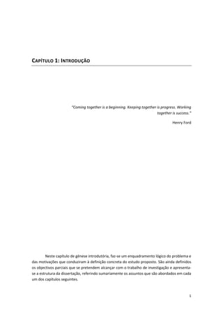 1
CAPÍTULO 1: INTRODUÇÃO
“Coming together is a beginning. Keeping together is progress. Working
together is success.”
Henry Ford
Neste capítulo de génese introdutória, faz-se um enquadramento lógico do problema e
das motivações que conduziram à definição concreta do estudo proposto. São ainda definidos
os objectivos parciais que se pretendem alcançar com o trabalho de investigação e apresenta-
se a estrutura da dissertação, referindo sumariamente os assuntos que são abordados em cada
um dos capítulos seguintes.
 