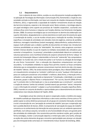 2
1.1 ENQUADRAMENTO
Com o advento do novo milénio, sucedeu-se uma efervescente mutação paradigmática
na aplicação de Tecnologias da Informação e Comunicação (TIC), fomentando a criação de uma
sociedade centrada na informação, com base num conjunto de relações interpessoais (Paredes
& Martins, 2011), e regenerando a capacidade de trabalhar remotamente através da redução
das barreiras temporais, espaciais e de interacção social. Neste contexto, a tecnologia adquiriu
um papel estratégico como suporte aos processos de ‘trabalho cooperativo’, suscitando uma
simbiose eficaz entre humanos e máquinas com funções distintas mas fortemente interligadas
(Gruber, 2008). Os avanços tecnológicos que se concretizaram no domínio da colaboração com
suporte informático, designadamente o correio electrónico (e-mail) como ferramenta de apoio
à coordenação de tarefas, o uso de mundos virtuais para a realização de reuniões, formações
específicas e simulação de actividades com elevados níveis de exigência, sistemas de workflow
dinâmicos, mensagens instantâneas (instant messaging), videoconferência, audioconferência e
espaços multi-utilizador para a edição e partilha de documentos em tempo real, introduziram
inúmeras possibilidades ao campo do ‘teletrabalho’. No entanto, estes progressos acarretam
também imensos desafios no que diz respeito às múltiplas necessidades dos utilizadores para
aumentar a transparência, ‘co-presença’, privacidade e produtividade laboral em contextos de
natureza operacional, numa manifesta tentativa de cooperar activamente de forma ‘ubíqua’. O
conceito de Computação Ubíqua é subentendido na forma de “submersão” dos computadores
‘embutidos’ no mundo real, com o intuito de auxiliar o ser humano na utilização de tecnologia
de uma forma ‘inconsciente’. Com a colocação dos dispositivos computacionais num plano
secundário, “a virtualidade embebida no espaço físico permitiu reverter as forças centrípetas
afectantes que os computadores pessoais convencionais inseriram dentro da vida e do espaço
de trabalho” (Weiser, 1991). Na senda evolutiva deste paradigma, Dey e Abowd (2000) fizeram
um enquadramento conceptual ao ‘contexto’ e definiram-no como “qualquer informação que
possa ser usada para caracterizar uma entidade” e melhorar, desta forma, a interacção entre o
utilizador e uma aplicação, reportando-se tipicamente “à localização, à identidade e ao estado
de pessoas, grupos e objectos físicos e computacionais”. Por sua vez, Dourish (2004) afirmou
que “o contexto não é a informação per si, mas as propriedades que a constituem”, suscitando
a criação de sistemas ‘cientes do contexto’ (context-aware) que permitam “extrair, interpretar
e usar a informação de contexto” e adaptar a sua funcionalidade a situações específicas (Rohn,
2003), trazendo um conjunto de desafios e oportunidades para o desenvolvimento de sistemas
colaborativos mais robustos (Kulkarni & Tripathi, 2010).
O paradigma actual dos sistemas de apoio à cooperação amplia a metáfora do espaço
de trabalho auxiliado por dispositivos informáticos e abre novos caminhos à forma como as TIC
podem apoiar as várias dinâmicas processuais de um grupo em constante interacção, tornando
crucial a manutenção de uma ‘percepção do contexto de trabalho’ para que a cooperação seja
bem sucedida (Bardram & Hansen, 2010). A componente de ‘percepção do espaço de trabalho’
concentra-se no conhecimento da interacção de outras pessoas com um ambiente operacional
partilhado, num esforço conjunto, tornando-se uma funcionalidade útil para uma grande parte
das actividades de colaboração. Esta característica permite coordenar acções, gerir junções de
forma estratégica, manter a comunicação objectiva e ininterrupta sobre uma tarefa, antecipar
as acções dos outros elementos do grupo e encontrar oportunidades para alcançar um elevado
grau de entreajuda tendo como base um ‘entendimento mútuo’ (Gutwin & Greenberg, 2002).
 