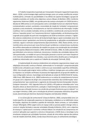 3
O Trabalho Cooperativo Suportado por Computador (Computer Supported Cooperative
Work – CSCW, na terminologia anglo-saxónica) emergiu como um campo científico de carácter
multidisciplinar, centrado nas possibilidades e nos efeitos do suporte tecnológico a grupos de
trabalho envolvidos em tarefas e/ou objectivos comuns (Bowers & Benford, 1991). Conforme
argumentou Ackerman (2000), uma grande parte dos avanços alcançados em CSCW durante a
década de 1990 centrou-se em pressupostos como a actividade humana ser altamente flexível,
contextualizada e variável, suscitando a necessidade de criação de ‘entidades’ computacionais
ajustáveis a esta envolvente, nomeadamente ao nível da transferência de informação, funções
e políticas. Com os estudos realizados, tornou-se evidente a existência de uma lacuna inerente
entre os ‘requisitos sociais’ e os ‘mecanismos técnicos’ implementados, um fenómeno que tem
originado preocupações da parte dos investigadores de CSCW ao tentarem colmatar a ‘rigidez’
dos sistemas colaborativos em termos de fundamentação lógica e apoio à actividade social. Os
‘mecanismos sociais’ apresentam uma forma de complementar as aplicações ao possibilitarem
controlar, regular e estimular comportamentos (Sproull & Kiesler, 1991). Neste sentido, tem-se
mantido activa uma procura por novas formas de gerir problemas e compromissos resultantes
de conflitos observados em ambientes de trabalho em grupo e da coordenação das actividades
dos participantes (Malone & Crowston, 1994; Schmidt & Simone, 1996). As visões precedentes
que defendiam uma natureza intelectual, mecanicista e metódica das actividades laborais têm
sido questionadas, na medida em que as interacções passaram a ocorrer com maior frequência
e em níveis de complexidade mais elevados, o que acarreta sérios desafios para a resolução de
problemas relacionados com o suporte ao ‘trabalho de articulação’ (Schmidt, 2010).
A implementação de sistemas colaborativos em ambientes organizacionais requer uma
adaptação estruturada, contínua e flexível, sedimentada na ‘co-evolução’ e propulsionada pela
tendência dos utilizadores para moldar o sistema às suas necessidades específicas (Orlikowski,
1992). Esta situação pode originar vários conflitos e mobilizar sinergias para uma análise sobre
os impactos e as variações verificáveis no processo de negociação de um grupo de trabalho nas
suas configurações naturais. A psicologia social aplicada ao campo de CSCW (Finholt & Teasley,
1998; Kraut, 2003; Beenen et al., 2004) fundamenta-se na análise do comportamento humano
em grupo com o objectivo de atingir uma compreensão sistemática das transformações ‘sócio-
comportamentais’ que caracterizam o segmento da Interacção Humano-Computador (Human-
Computer Interaction – HCI). Segundo Sinha et al. (2010), a HCI pode ser entendida como “uma
disciplina afecta ao desenvolvimento, avaliação e implementação de sistemas computacionais
interactivos para utilização humana e ao estudo dos principais fenómenos que os rodeiam” e a
sua origem remonta a 1946, com a introdução do primeiro computador electrónico de grande
escala, denominado por Electronic Numerical Integrator and Calculator (ENIAC).
A ‘co-construção de conhecimento’ (Clases & Wehner, 2002), compreendida como um
modo específico de cooperação expansiva no ciberespaço, estabelece-se na redefinição mútua
de funções, objectivos de trabalho e padrões de interacção. Neste contexto, as ‘comunidades
virtuais’ (Rheingold, 1993) surgem como um espaço onde as pessoas podem interagir entre si,
construir relações fechadas e executar actividades (Paredes & Martins, 2011), com o objectivo
de alcançar o ‘capital social’ e aumentar a eficácia laboral. Em virtude do seu compromisso em
construir aplicações que suportem a estrutura interpessoal, o CSCW situou a tecnologia numa
envolvente composta por actividades funcionais, através de uma análise rigorosa das práticas
reais de trabalho (Schmidt, 2010), criando novas directrizes para um alinhamento estratégico.
 