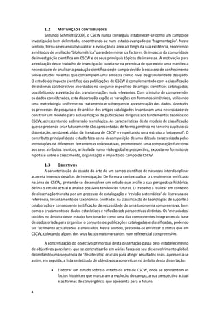 4
1.2 MOTIVAÇÃO E CONTRIBUIÇÕES
Segundo Schmidt (2009), o CSCW nunca conseguiu estabelecer-se como um campo de
investigação bem delimitado, encontrando-se num estado avançado de ‘fragmentação’. Neste
sentido, torna-se essencial visualizar a evolução da área ao longo da sua existência, recorrendo
a métodos de avaliação ‘bibliométrica’ para determinar os factores de impacto da comunidade
de investigação científica em CSCW e os seus principais tópicos de interesse. A motivação para
a realização deste trabalho de investigação baseia-se na premissa de que existe uma manifesta
necessidade de analisar a produção científica deste campo devido à escassez de conhecimento
sobre estudos recentes que contemplem uma amostra com o nível de granularidade desejado.
O estudo do impacto científico das publicações de CSCW é complementado com a classificação
de sistemas colaborativos abordados no conjunto específico de artigos científicos catalogados,
possibilitando a avaliação das transformações mais relevantes. Com o intuito de compreender
os dados considerados, esta dissertação expõe as variações em formatos simétricos, utilizando
uma metodologia uniforme no tratamento e subsequente apresentação dos dados. Contudo,
os processos de pesquisa e de análise dos artigos catalogados levantaram uma necessidade de
construir um modelo para a classificação de publicações dirigidas aos fundamentos teóricos do
CSCW, acrescentando a dimensão tecnológica. As características deste modelo de classificação
que se pretende criar futuramente são apresentadas de forma genérica no terceiro capítulo da
dissertação, sendo extraídas da literatura de CSCW e respeitando uma estrutura ‘ortogonal’. O
contributo principal deste estudo foca-se na decomposição de uma década caracterizada pelas
introduções de diferentes ferramentas colaborativas, promovendo uma comparação funcional
aos seus atributos técnicos, articulada numa visão global e prospectiva, exposta no formato de
hipótese sobre o crescimento, organização e impacto do campo de CSCW.
1.3 OBJECTIVOS
A caracterização do estado da arte de um campo científico de natureza interdisciplinar
acarreta imensos desafios de investigação. De forma a contextualizar o crescimento verificado
na área de CSCW, pretende-se desenvolver um estudo que avalie a sua perspectiva histórica,
defina o estado actual e analise possíveis tendências futuras. O trabalho a realizar em contexto
de dissertação transita por um processo de catalogação e ‘revisão sistemática’ de literatura de
referência, levantamento de taxonomias centradas na classificação de tecnologias de suporte à
colaboração e consequente justificação da necessidade de uma taxonomia compreensiva, bem
como o cruzamento de dados estatísticos e reflexão sob perspectivas distintas. Os ‘metadados’
obtidos no âmbito deste estudo funcionarão como uma das componentes integrantes da base
de dados criada para organizar o conjunto de publicações catalogadas e classificadas, podendo
ser facilmente actualizados e analisados. Neste sentido, pretende-se enfatizar o status quo em
CSCW, colocando alguns dos seus factos mais marcantes num referencial compreensivo.
A concretização do objectivo primordial desta dissertação passa pelo estabelecimento
de objectivos parcelares que se concretizarão em várias fases do seu desenvolvimento global,
delimitando uma sequência de ‘desideratos’ cruciais para atingir resultados reais. Apresenta-se
assim, em seguida, a lista sintetizada de objectivos a concretizar no âmbito desta dissertação:
 Elaborar um estudo sobre o estado da arte de CSCW, onde se apresentem os
factos históricos que marcaram a evolução do campo, a sua perspectiva actual
e as formas de convergência que apresenta para o futuro.
 