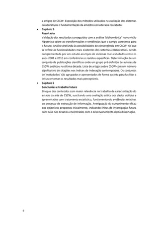6
a artigos de CSCW. Exposição dos métodos utilizados na avaliação dos sistemas
colaborativos e fundamentação da amostra considerada no estudo.
 Capítulo 5
Resultados
Validação dos resultados conseguidos com a análise ‘bibliométrica’ numa visão
hipotética sobre as transformações e tendências que o campo apresenta para
o futuro. Análise profunda às possibilidades de convergência em CSCW, no que
se refere às funcionalidades mais evidentes dos sistemas colaborativos, sendo
complementada por um estudo aos tipos de sistemas mais estudados entre os
anos 2003 e 2010 em conferências e revistas específicas. Determinação de um
conjunto de publicações científicas onde um grupo pré-definido de autores de
CSCW publicou na última década. Lista de artigos sobre CSCW com um número
significativo de citações nos índices de indexação contemplados. Os conjuntos
de ‘metadados’ são agrupados e apresentados de forma sucinta para facilitar a
leitura e tornar os resultados mais perceptíveis.
 Capítulo 6
Conclusões e trabalho futuro
Sinopse dos conteúdos com maior relevância no trabalho de caracterização do
estado da arte de CSCW, suscitando uma avaliação crítica aos dados obtidos e
apresentados com tratamento estatístico, fundamentando evidências relativas
ao processo de extracção de informação. Averiguação do cumprimento eficaz
dos objectivos propostos inicialmente, indicando linhas de investigação futura
com base nos desafios encontrados com o desenvolvimento desta dissertação.
 