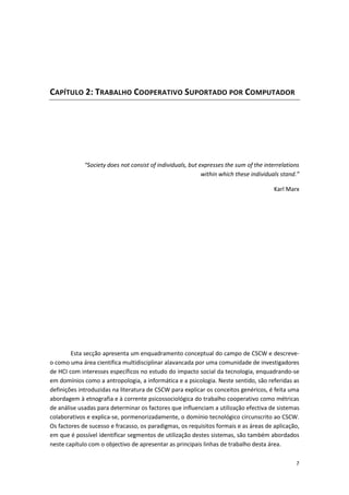 7
CAPÍTULO 2: TRABALHO COOPERATIVO SUPORTADO POR COMPUTADOR
“Society does not consist of individuals, but expresses the sum of the interrelations
within which these individuals stand.”
Karl Marx
Esta secção apresenta um enquadramento conceptual do campo de CSCW e descreve-
o como uma área científica multidisciplinar alavancada por uma comunidade de investigadores
de HCI com interesses específicos no estudo do impacto social da tecnologia, enquadrando-se
em domínios como a antropologia, a informática e a psicologia. Neste sentido, são referidas as
definições introduzidas na literatura de CSCW para explicar os conceitos genéricos, é feita uma
abordagem à etnografia e à corrente psicossociológica do trabalho cooperativo como métricas
de análise usadas para determinar os factores que influenciam a utilização efectiva de sistemas
colaborativos e explica-se, pormenorizadamente, o domínio tecnológico circunscrito ao CSCW.
Os factores de sucesso e fracasso, os paradigmas, os requisitos formais e as áreas de aplicação,
em que é possível identificar segmentos de utilização destes sistemas, são também abordados
neste capítulo com o objectivo de apresentar as principais linhas de trabalho desta área.
 