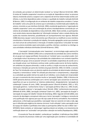 9
de conteúdo, para produzir um determinado ‘produto’ ou ‘serviço’ (Bannon & Schmidt, 1989).
O núcleo do ‘trabalho cooperativo’ encontra-se na noção de ‘dependência mútua’ no processo
laboral, envolvendo actores a cooperar com o objectivo de terminar determinadas tarefas com
eficácia, e uma forte dependência sobre o tempo e a qualidade do trabalho realizado (Schmidt
& Bannon, 1992). A configuração de um ambiente de trabalho cooperativo considera o ‘campo
de trabalho’ como uma parte do universo que é controlada ou transformada pelo trabalho dos
actores, incluindo as suas interfaces (Schmidt, 1994), envolvendo igualmente a ‘organização do
trabalho cooperativo’ como uma combinação de actores interdependentes constituída por um
sistema de actividades de dependência mútua (Schmidt, 2002). Neste sentido, os participantes
num cenário desta natureza dependem da ‘informação contextual’ sobre o estado efectivo das
acções dos restantes elementos, possibilitando um acompanhamento mais rigoroso. McGrath
(1984) descreveu ‘grupos’ como instrumentos que influenciam ou modificam os seus membros
constituintes e fomentam a produção de trabalho, formando agregações sociais que envolvem
um nível comum de conhecimento e interacção. O trabalho cooperativo é ‘articulado’ de modo
a que os actores envolvidos sejam estimulados a partilhar, distribuir, coordenar ou interligar as
suas actividades individuais distribuídas (Schmidt & Bannon, 1992).
A ‘percepção’ (conceptualizada como ‘awareness’, na terminologia anglo-saxónica) foi
definida por Dourish e Bellotti (1992) como a compreensão da actividade dos outros membros
de um grupo num espaço partilhado, fornecendo um ‘contexto’ para a sua própria acção. Com
a ‘percepção mútua’ da presença e das actividades dos colaboradores num contexto específico
de trabalho em grupo, torna-se possível ‘articular’ as actividades cooperativas de acordo com a
sua situação actual, num fenómeno contínuo onde a prática pode ocorrer de forma implícita,
em ambientes de pequena dimensão, e onde se verifica a criação recursiva de conhecimento,
interesses e intenções por parte dos membros do grupo (Schmidt, 1994). Em CSCW, o conceito
de ‘foco’ foi introduzido como um domínio explícito da actividade de determinados indivíduos,
enquanto a nomenclatura ‘nimbo’ foi utilizada para descrever o comportamento, a disposição
ou a actividade que podem derivar da acção de um indivíduo, numa relação sem reciprocidade
em que o cruzamento dos dois conceitos resulta na ‘percepção’ (Rodden, 1996). A literatura de
CSCW apresenta diversas combinações com o termo ‘percepção’ para caracterizar os domínios
específicos em que se encontram os ‘sistemas colaborativos’, designadamente: ‘percepção de
colaboração’ (Lauwers & Lantz, 1990), ‘percepção passiva’ (Dourish & Bellotti, 1992, p. 107),
‘percepção genérica’, ‘conhecimento mútuo’ e ‘percepção periférica’ (Bly et al., 1993; Grudin,
2001), ‘percepção recíproca’ e ‘percepção mútua’ (Shmidt, 1994), ‘conhecimento da presença’
(Milewski & Smith, 2000), ‘percepção contextual’ (Izadi et al., 2002), ‘percepção da situação’ e
‘percepção do espaço de trabalho’ (Gutwin & Greenberg, 2002). Segundo Schmidt (2002), este
conjunto de abordagens conceptuais indica que o termo ‘percepção’ é ambíguo e necessita de
uma qualificação mais rigorosa para que não seja usado de forma contraditória. Na envolvente
aplicacional, a informação que possibilita a ‘percepção’ deve ser coerente em toda a rede, algo
que é reflectido pela exigência de sistemas síncronos ‘multi-utilizador’ onde a percepção visual
do espaço de trabalho é partilhada entre todos os participantes (What You See Is What I See –
WYSIWIS). Neste contexto, as ‘sobrecargas’ cognitivas devem ser evitadas, e os mecanismos de
notificação devem ser ‘accionados’ sem perturbar a atenção nas tarefas (Papadopoulos, 2006).
O conceito de ‘fluxo de trabalho’, conhecido por ‘workflow’, é definido por Xiao (2005)
como o conjunto de processos criados por uma organização para coordenar as actividades de
 