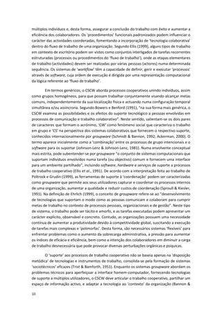 10
múltiplos indivíduos e, desta forma, assegurar a conclusão do trabalho com êxito e aumentar a
eficiência dos colaboradores. Os ‘procedimentos’ funcionais padronizados podem influenciar o
carácter das actividades coordenadas, fomentando a incorporação de ‘tecnologia colaborativa’
dentro do fluxo de trabalho de uma organização. Segundo Ellis (1999), alguns tipos de trabalho
em contexto de escritório podem ser vistos como conjuntos interligados de tarefas recorrentes
estruturadas (processos ou procedimentos do ‘fluxo de trabalho’), onde as etapas elementares
de trabalho (actividades) devem ser realizadas por várias pessoas (actores) numa determinada
sequência. Os sistemas de ‘workflow’ têm a capacidade de definir, gerir e executar ‘processos’
através de software, cuja ordem de execução é dirigida por uma representação computacional
da lógica referente ao ‘fluxo de trabalho’.
Em termos genéricos, o CSCW aborda processos cooperativos unindo indivíduos, assim
como grupos homogéneos, para que possam trabalhar conjuntamente visando alcançar metas
comuns, independentemente da sua localização física e actuando numa configuração temporal
simultânea e/ou assíncrona. Segundo Bowers e Benford (1991), “na sua forma mais genérica, o
CSCW examina as possibilidades e os efeitos do suporte tecnológico a pessoas envolvidas em
processos de comunicação e trabalho colaborativo”. Neste sentido, salientam-se os dois pares
de caracteres que formam o acrónimo, ‘CW’ como fenómeno social que caracteriza o trabalho
em grupo e ‘CS’ na perspectiva dos sistemas colaborativos que fornecem o respectivo suporte,
conhecidos internacionalmente por groupware (Schmidt & Bannon, 1992; Ackerman, 2000). O
termo aparece inicialmente como a ‘combinação’ entre os processos de grupo intencionais e o
software para os suportar (Johnson-Lenz & Johnson-Lenz, 1981). Numa envolvente conceptual
mais estrita, pode subentender-se por groupware “o conjunto de sistemas computacionais que
suportam indivíduos envolvidos numa tarefa (ou objectivo) comum e fornecem uma interface
para um ambiente partilhado”, incluindo software, hardware e serviços de suporte a processos
de trabalho cooperativo (Ellis et al., 1991). De acordo com a interpretação feita ao trabalho de
Poltrock e Grudin (1999), as ferramentas de suporte à ‘coordenação’ podem ser caracterizadas
como groupware que permite aos seus utilizadores capturar e coordenar os processos internos
de uma organização, aumentar a qualidade e reduzir custos de coordenação (Sproull & Kiesler,
1991). Na definição de Ehrlich (1999), o conceito de groupware refere-se ao “desenvolvimento
de tecnologias que suportam o modo como as pessoas comunicam e colaboram para cumprir
metas de trabalho no contexto de processos pessoais, organizacionais e de gestão”. Neste tipo
de sistema, o trabalho pode ser tácito e amorfo, e as tarefas executadas podem apresentar um
carácter explícito, observável e concreto. Contudo, as organizações possuem uma necessidade
contínua de aumentar a produtividade devido à competitividade global, suscitando a execução
de tarefas mais complexas e ‘polimorfas’. Desta forma, são necessários sistemas ‘flexíveis’ para
enfrentar problemas como o aumento da sobrecarga administrativa, a pressão para aumentar
os índices de eficácia e eficiência, bem como a intenção dos colaboradores em diminuir a carga
de trabalho desnecessária que pode provocar diversas perturbações orgânicas e psíquicas.
O ‘suporte’ aos processos de trabalho cooperativo não se baseia apenas na ‘disposição
metódica’ de tecnologias e instrumentos de trabalho, consolida-se pela formação de sistemas
‘sociotécnicos’ eficazes (Trist & Bamforth, 1951). Enquanto os sistemas groupware abordam os
problemas técnicos para aperfeiçoar a interface homem-computador, fornecendo tecnologias
de suporte a múltiplos utilizadores, o CSCW deve articular o trabalho cooperativo, partilhar um
espaço de informação activo, e adaptar a tecnologia ao ‘contexto’ da organização (Bannon &
 