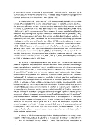 12
da tecnologia de suporte à comunicação, passando pela criação de padrões com o objectivo de
reunir um conjunto de normas estabilizadas na década de 1980 para a comunicação por e-mail
e noutras ferramentas de groupware (ex.: X.25, X.400 e STML).
Com a introdução do campo de CSCW, surgiram inúmeros estudos centrados no modo
como o software colaborativo poderia articular os processos de trabalho, tornando obsoleta a
OA. Na prossecução desta mudança, construíram-se várias aplicações de groupware, nas quais
se salienta o COORDINATOR, para a troca de mensagens semi-estruturadas (Winograd & Flores,
1986), o LOTUS NOTES, como um sistema ‘cliente-servidor’ de suporte ao trabalho colaborativo
com vários módulos integrados, cuja base remonta ao sistema PLATO NOTES (Orlikowski, 1992),
o CALLISTO, como um sistema de ‘gestão de projectos’ orientado à construção de protótipos de
engenharia (Sathi et al., 1986), o CAVECAT, um ‘espaço multimédia’ com a integração de vídeo
e áudio para reuniões remotas (Mantei et al., 1991), o CHAOS, um sistema baseado no suporte
à conversação e melhoria da coordenação no âmbito das tarefas de escritório (De Cindio et al.,
1986), o COGNOTER, como uma ferramenta ‘multi-utilizador’ centrada na organização de ideias
(Foster & Stefik, 1986), o gIBIS, um sistema de hipertexto desenvolvido para suportar o debate
de políticas de forma exploratória (Conklin, 1988), o GROUPSKETCH, um ‘bloco de notas’ multi-
utilizador para pequenos grupos dispersos geograficamente (Greenberg & Bohnet, 1991), bem
como os sistemas MMCONF (Thomas et al., 1985), SIBYL (Lee, 1990), PROJECTNICK (Begeman et
al., 1986), e TEAMWORKSTATION (Ishii, 1990).
Ao ‘projectar’ a arquitectura da World Wide Web (WWW), Tim Berners-Lee visionou o
potencial cooperativo associado ao que o mesmo descreveu como “o universo de informação
acessível através de uma rede global” (Berner-Lee, 1996), marcando o fim de uma era marcada
por incompatibilidades entre os sistemas computacionais e fomentando uma explosão ao nível
da ‘acessibilidade’, caracterizada por enormes impactos sociais e económicos. A consolidação
deste fenómeno, na década de 1990, globalizou as comunicações e constituiu uma verdadeira
“auto-estrada” de conhecimento acessível à população, crescendo a partir de uma ferramenta
utilizada por uma pequena comunidade de especialistas, para uma ‘rede global’ composta por
milhões de utilizadores. Neste sentido, torna-se premente enfatizar o estudo das redes sociais
como espaços virtuais que trouxeram algumas possibilidades de suporte a inter-relações entre
um conjunto de pessoas que comunicam entre si, partilham as suas convicções e trabalham de
forma colaborativa. Numa perspectiva correlacionada, Rheingold (1993) define ‘comunidades
virtuais’ como sendo autênticas “agregações sociais que emergem a partir da Internet quando
um número suficiente de pessoas desenvolve discussões públicas por tempo indeterminado”,
possuindo sentimentos suficientes para estabelecer redes de relações pessoais no ciberespaço
e sendo caracterizadas por múltiplos grupos de pessoas com sistemas de valor, normas, regras,
bem como um sentido de identificação e associação comum. As ‘comunidades de prática’ são
caracterizadas pela envolvência ‘recíproca’ numa actividade através de uma estrutura informal
estabelecida por três componentes: objectivo, funcionamento e produção (Wenger, 1998). Na
sua generalidade, aplicam-se fortemente ao ambiente empresarial, num contexto de gestão de
conhecimento e aprendizagem.
A interacção social manteve-se originalmente no desenvolvimento dos computadores
baseados em terminais, e através da USENET e de diversos tipos de software na Internet. Entre
1995 a 1997, foram lançados o ICQ (“I Seek You”) e o AOL Instant Messenger, e a utilização de
 