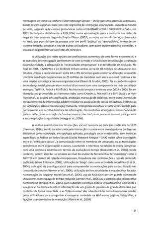 13
mensagens de texto via telefone (Short Message Service – SMS) teve uma ascensão acentuada,
dando origem a portais Web com este segmento de interacção incorporado. Durante o mesmo
período, surgiram redes sociais precursoras como a CLASSMATES.COM e SIXDEGREES.COM e, em
2001, foi lançada oficialmente a RYZE.COM, numa aproximação para a melhoria das redes de
negócios interpessoais. Segundo Boyd e Ellison (2007), as redes sociais são ‘serviços’ baseados
na Web, que posssibilitam às pessoas criar um perfil ‘público’ ou ‘semi-público’ dentro de um
sistema limitado, articular a lista de outros utilizadores com quem podem partilhar conexões, e
visualizar ou percorrer as suas listas de conexões.
A utilização das redes sociais por profissionais aumentou de uma forma exponencial, e
as questões de investigação confrontam-se com o modo e a facilidade de utilização, a variação
da produtividade, a adequação às ‘necessidades empresariais’ e as tendências de evolução. No
final de 2008, o MYSPACE e o FACEBOOK tinham ambos cerca de 60 milhões de utilizadores nos
Estados Unidos e representavam entre 6% e 8% do tempo gasto online. A utilização pessoal do
LINKEDIN quadruplicou para mais de 25 milhões de membros num ano e o e-mail continua a ter
uma missão estratégica no meio organizacional (Skeels & Grudin, 2009). Na ascendente espiral
de mudança social, prosperaram muitos sítios novos com uma componente de rede social (por
exemplo, TWITTER, FLICKR e YOUTUBE). No intervalo temporal entre os anos 2002 e 2004, foram
libertadas ou promovidas activamente redes como CYWORLD, FRIENDSTER e LIVE SPACES. A nível
‘funcional’, as acções de classificação, anotação, marcação de objectos, entre outras formas de
enriquecimento da informação, podem resultar na associação de ideias inovadoras, e definição
de ‘ontologias’ para a maximização mútua da ‘inteligência colectiva’ e valor acrescentado para
participantes em partilha dinâmica de informação. Os resultados alcançados com a cooperação
podem reflectir-se na criação de ‘conhecimento colectivo’, num processo comum para garantir
a auto-regulação da qualidade (Hoegg et al., 2006).
A análise quantitativa das ‘interacções sociais’ remonta ao princípio da década de 1920
(Freeman, 1996), sendo caracterizada pela interacção cruzada entre investigadores de diversas
disciplinas como sociologia, antropologia aplicada, psicologia social e estatística, com métricas
específicas. A Análise de Redes Sociais (Social Network Analysis – SNA) incide sobre as relações
entre as ‘entidades sociais’, a comunicação entre os membros de um grupo, ou as transacções
económicas entre organizações e países, suscitando o interesse no estudo de redes complexas
com uma estrutura dinâmica em termos de evolução no tempo (Boccaletti et al., 2006). Neste
contexto, podem abordar-se estudos ao nível da análise de ferramentas de ‘microblog’ como o
TWITTER em termos de relações interpessoais, frequência das contribuições e tipo de conteúdo
publicado (Zhao & Rosson, 2009), utilização de ‘blogs’ como uma actividade social (Nardi et al.,
2004), aplicação da psicologia social para compreender as motivações para a contribuição nas
comunidades online (Beenen et al., 2004), utilização de funcionalidades e vocabulários focados
na marcação ou ‘tagging’ social (Sen et al., 2006), uso do FACEBOOK por um grande número de
utilizadores num espaço de tempo reduzido (Lampe et al., 2006) ou a participação colaborativa
na WIKIPÉDIA (Bryant et al., 2005), num substrato colectivo onde o ‘crowdsourcing’ apresenta a
sua génese na prática de obter informações de um grupo de pessoas de grande dimensão que
contribui de forma conectada, e as ‘folksonomias’ são subentendidas como taxonomias criadas
pelos utilizadores para categorizar e recuperar conteúdo na Web como páginas, fotografias, e
ligações usando rótulos de marcação (Albors et al., 2008).
 