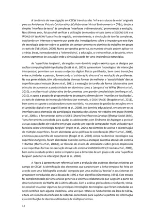 14
A tendência de investigação em CSCW transitou das ‘infra-estruturas de rede’ originais
para os Ambientes Virtuais Colaborativos (Collaborative Virtual Environments – CVEs), desde a
simples ‘interface de texto’ às complexas ‘interfaces tridimensionais’, promovendo a evolução.
Nos últimos anos, foi possível verificar a utilização de mundos virtuais como o SECOND LIFE e o
WORLD OF WARCRAFT para fins de negócio, entretenimento, e simulação de tarefas complexas,
suscitando um interesse crescente por parte dos investigadores sobre o impacto que este tipo
de tecnologia pode ter sobre os padrões de comportamento no domínio do trabalho em grupo
através de CVEs (Kock, 2008). Numa perspectiva genérica, os mundos virtuais podem aplicar-se
a várias áreas, nomeadamente a ‘telemedicina’, a educação, o treino militar, o desporto, entre
outros segmentos de actuação onde a simulação pode ter uma importância estratégica.
As ‘superfícies tangíveis’, abrangidas num domínio anglo-saxónico que se designa por
surface computing/tabletop display (Scott et al., 2003), apresentam ‘tecnologias’ de interacção
interpessoal, permitem um acesso a objectos digitais físicos partilhados, bem como transições
entre actividades e pessoas, fomentando a ‘colaboração síncrona’ na resolução de problemas.
Na sua generalidade, têm sido estudadas diversas formas de melhorar a ‘acessibilidade’ destas
superfícies para invisuais (Kane et al., 2011), a execução de tarefas de forma colaborativa com
o intuito de aumentar a produtividade em domínios como a ‘pesquisa’ na WWW (Morris et al.,
2010), a análise visual colaborativa de documentos com grande complexidade (Isenberg et al.,
2010), o apoio a grupos de programadores de pequena dimensão em ‘reuniões co-localizadas’,
através de sistemas de interacção híbridos (por exemplo, o CODE SPACE) (Bragdon et al., 2011),
bem como o suporte a colaboradores num escritório, no processo de gestão das relações entre
o conteúdo digital e em papel (Everitt et al., 2008). No domínio educacional, encontram-se as
interfaces para promoção da participação equitativa dos alunos no trabalho em grupo (Morris
et al., 2006a), e ferramentas como o SIDES (Shared Interfaces to Develop Effective Social Skills),
“uma ferramenta concebida para ajudar os adolescentes com Síndrome de Asperger a praticar
as suas capacidades de trabalho em grupo usando um jogo de computador multi-utilizador que
funciona sobre a tecnologia tangível” (Piper et al., 2005). No controlo de acesso e coordenação
de múltiplas superfícies, foram abordadas várias políticas de coordenação (Morris et al., 2004),
e técnicas para partilha de documentos (Ringel et al., 2004). Ainda no domínio tecnológico das
superfícies tangíveis, foram abordadas questões como a anotação colectiva através do sistema
TEAMTAG (Morris et al., 2006b), as técnicas de ensino de utilizadores sobre gestos disponíveis
e as respectivas formas de execução através do sistema SHADOWGUIDES (Freeman et al., 2009),
bem como o estudo prático sobre o impacto que a dimensão de um grupo e de uma ‘superfície
tangível’ pode ter na interacção (Ryall et al., 2004).
A Figura 1 apresenta um referencial com a evolução dos aspectos técnicos relativos ao
campo de CSCW. A identificação dos elementos que caracterizam a linha temporal foi feita de
acordo com uma ‘bibliografia anotada’ composta por uma análise às ‘teorias’ e aos sistemas de
groupware introduzidos até à década de 1990 a nível científico (Greenberg, 1991). Este estudo
foi complementado por uma análise genérica a sistemas colaborativos que surgiram a partir do
desenvolvimento da WWW até à última década. Com a análise gráfica desta envolvente, torna-
se possível visualizar algumas das principais introduções tecnológicas que foram estudadas ao
nível científico com alguma incidência, uma vez que retrata os fundamentos da área de CSCW,
e foca um número diversificado de sistemas concebidos para suportar a partilha de informação
e a contribuição de diversos utilizadores de múltiplas formas.
 