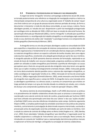 16
2.3 ETNOGRAFIA E PSICOSSOCIOLOGIA DO TRABALHO E DAS ORGANIZAÇÕES
A origem do termo ‘etnografia’ remonta à antropologia ocidental do século XIX, tendo-
se tornado posteriormente uma referência na integração da investigação empírica e teórica na
interpretação comparativa de uma cultura ou organização social. O ‘trabalho de campo’ requer
uma forte vivência com um grupo de pessoas durante extensos períodos de tempo, de forma a
documentar e interpretar o modo de vida dessa comunidade, as suas crenças e valores. Numa
abordagem paralela, os ‘estudos de caso’ despontaram a partir da investigação protagonizada
por sociólogos entre as décadas de 1920 e 1950 com base no estudo da vida social humana. Na
aproximação efectuada por Macdonald (2001), o termo ‘etnografia’ é utilizado para quantificar
o desenvolvimento e a reconfiguração do trabalho etnográfico na antropologia anglo-saxónica,
tendo os seus domínios de análise sido “ampliados” à psicologia humana e às componentes de
âmbito geográfico (Hammersley & Atkinson, 2007).
A etnografia tornou-se uma das principais abordagens usadas na comunidade de CSCW
para especificar a importância da concepção de sistemas computacionais na prática laboral. No
domínio organizacional, é fundamental ter em consideração diversas etapas para certificar que
os materiais etnográficos cobrem um espectro suficiente de tarefas situadas, bem como alguns
subconjuntos específicos, envolvendo uma adopção generalizada por parte dos seus membros.
A etnografia aplicada ao CSCW apresenta diversas vertentes de formulação, reportando-se ao
estudo de locais de trabalho com recurso à observação, programas analíticos ou teóricos onde
podem ser utilizados os dados etnográficos para fomentar a partilha de informação e as causas
perceptíveis para o facto de uma grande parcela dos etnógrafos nesta área terem uma agenda
tácita que se opõe à mudança tecnologicamente orientada (Harper, 2000). A discussão gerada
em torno desta envolvente aborda questões como a natureza das reportagens etnográficas, as
visões sociológicas de ‘organização’ (Jirotka et al., 1992), interacção em termos de conversação
(Luff et al., 1990) e negociação (Schmidt & Bannon, 1992), sendo necessária uma forma híbrida
de etnografia mais específica para o campo de CSCW. A etnografia marca uma transição entre
as abordagens quantitativas e as ciências sociais, e acarreta um compromisso que envolve um
longo período de tempo e um grau de imersão elevado no ambiente em estudo, com o intuito
de alcançar uma compreensão qualitativa do seu ‘modo de operação’ (Shapiro, 1994).
No extenso domínio da etnometodologia, Heath e Luff (1992) descreveram as práticas
e os procedimentos de trabalho colaborativo através dos quais se processa a comunicação e a
coordenação numa sala de controlo do metro de Londres, propulsionados por Suchman (1987)
que havia utilizado esta aproximação como base dos seus ‘planos’ e das suas ‘acções situadas’
e Garfinkel (1967) como uma das referências introdutórias neste campo. Conforme argumenta
Shapiro (1994), a complexa padronização da actividade social decorre das práticas dos próprios
membros, contrariamente à promulgação de determinado esquema interiorizado, suscitando a
prossecução activa da organização social das actividades por parte de todos os membros. Com
o estudo ao sistema de controlo do tráfego aéreo no Reino Unido (Hughes et al., 1992; Bentley
et al., 1992), foram abordados ‘métodos etnográficos’ para identificar a ‘organização social’ do
trabalho cooperativo e a utilização de ‘instrumentos’ para a sua realização. Neste contexto, foi
introduzido um conjunto de ‘metáforas’ para a representação electrónica das práticas manuais
e exploraram-se formas de interligar a etnografia na concepção de sistemas colaborativos.
 