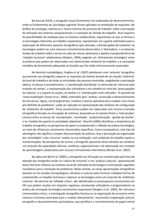 17
Na área de CSCW, a etnografia recaíu fortemente nas implicações de desenvolvimento,
onde os fundamentos da ‘psicologia cognitiva’ foram aplicados na modelação de requisitos. No
âmbito da sociologia, salienta-se a ‘teoria marxista do processo de trabalho’ sobre a percepção
da utilização dos sistemas computacionais e a evolução da ‘divisão do trabalho’. Num espectro
de possibilidades de avaliação para os sistemas colaborativos, argumentou-se que as formas e
as tecnologias referentes ao trabalho cooperativo, representam um suporte sistemático para a
exploração de diferentes aspectos etnográficos (por exemplo, a divisão global do trabalho). As
tecnologias podem ter uma natureza inerentemente democrática e ‘libertadora’, e os diversos
modos de trabalho estão a tornar-se cada vez menos opressivos e apelam à preponderância de
‘relações humanas’ colaborativas (Shapiro, 1994), exigindo um ‘alinhamento estratégico’ entre
as práticas que podem ser observadas num determinado ambiente de trabalho, e a concepção
metódica de ferramentas adequadas às funções que lhe estão intrinsecamente associadas.
No domínio metodológico, Hughes et al. (1997) abordaram uma ‘vertente’ etnográfica
que permite aos etnógrafos capturar os requisitos do sistema através de um estudo ‘sistémico’
do local de trabalho e de todas as actividades das pessoas envolvidas, englobando a percepção
laboral, os planos e procedimentos, a ‘coordenação distribuída’ na dimensão de ‘interesse pelo
trabalho de campo’, a representação dos utilizadores e do trabalho ao nível das ‘preocupações
do sistema’, e o suporte às acções, às tarefas e à ‘coordenação multi-utilizador’. O conceito de
‘meta-modelação’ (Farias et al., 2000), entendido pela “análise, construção e desenvolvimento
de estruturas, regras, constrangimentos, modelos e teorias aplicáveis para modelar uma classe
pré-definida de problemas”, pode ser aplicado na representação dos atributos de configuração
de ‘ambientes de trabalho’. Estas características podem ser capturadas com recurso a estudos
etnográficos focados na concepção de sistemas, baseando-se em pontos fortes e ‘intersecções’
comuns entre as teorias de ‘coordenação’, ‘actividade’, ‘acção/interacção’, ‘gestão de tarefas’,
e no ‘modelo de suporte às actividades objectivas’. Dourish (2006) identificou a importância do
trabalho etnográfico na perspectiva de apoio à compreensão e reflexão da prática tecnológica,
ao invés de influenciar unicamente intervenções específicas. Como consequência, este tipo de
abordagem não significa a simples documentação de práticas, mas a percepção da organização
das ‘actividades’ e dos ‘recursos’ usados na sua realização, num ambiente de trabalho sujeito a
transformações. Na perspectiva do ensino, a etnografia apresenta sérios desafios ao combinar
um conjunto de capacidades teóricas, analíticas, organizacionais e de observação em contexto
de aprendizagem colaborativa com recurso a ferramentas informáticas (Brown et al., 2007).
Na óptica de Bell et al. (2005), a etnografia em HCI pode ser caracterizada pelo foco de
atenção dos etnógrafos incidir na ‘cultura de consumo’ e nas ‘práticas culturais’, apresentando
bases literárias relativas ao contexto social de utilização da tecnologia e estimulando sugestões
inovadoras para a resolução de problemas. Neste sentido, as novas aproximações etnográficas
baseiam-se em estudos antropológicos, literários e culturais para fornecer múltiplas formas de
compreender as relações humanas e repensar as tecnologias como um conjunto de ‘artefactos
culturais’. No domínio da ‘reflexão crítica’, são identificados os pressupostos inconscientes em
HCI que podem resultar em impactos negativos, envolvendo utilizadores e programadores na
prática de concepção tecnológica socialmente responsável (Sengers et al., 2005). Na ‘estrutura
interpretativa crítica’, a investigação etnográfica focaliza-se na organização de encontros entre
culturas e funciona como base para a ‘análise interpretativa’, recorrendo à exploração cultural,
etnografia e desenvolvimento participativo, que partilham o reconhecimento do papel central
 