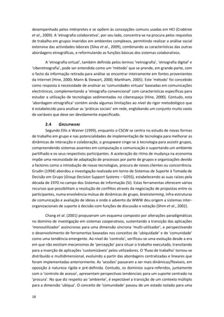18
desempenhado pelos intérpretes e se opõem às concepções comuns usadas em HCI (Crabtree
et al., 2009). A ‘etnografia colaborativa’, por seu lado, concentra-se na procura pelos requisitos
de trabalho em grupos inseridos em ambientes complexos, permitindo realizar a análise social
extensiva das actividades laborais (Silva et al., 2009), combinando as características das outras
abordagens etnográficas, e reformulando as funções básicas dos sistemas colaborativos.
A ‘etnografia virtual’, também definida pelos termos ‘netnografia’, ‘etnografia digital’ e
‘ciberetnografia’, pode ser entendida como um ‘método’ que se prende, em grande parte, com
o facto da informação retirada para análise se encontrar inteiramente em fontes provenientes
da Internet (Hine, 2000; Mann & Stewart, 2000; Markham, 2005). Este ‘método’ foi concebido
como resposta à necessidade de analisar as ‘comunidades virtuais’ baseadas em comunicações
electrónicas, complementando a ‘etnografia convencional’ com características específicas para
estudar a utilização de tecnologias sedimentadas no ciberespaço (Hine, 2000). Contudo, esta
‘abordagem etnográfica’ contém ainda algumas limitações ao nível do rigor metodológico que
é estabelecido para analisar as ‘práticas sociais’ em rede, englobando um conjunto muito vasto
de variáveis que deve ser devidamente especificado.
2.4 GROUPWARE
Segundo Ellis e Wainer (1999), enquanto o CSCW se centra no estudo de novas formas
de trabalho em grupo e nas potencialidades de implementação de tecnologia para melhorar as
dinâmicas de interacção e colaboração, o groupware cinge-se à tecnologia para assistir grupos,
compreendendo sistemas assentes em computação e comunicação e suportando um ambiente
partilhado e os seus respectivos participantes. A aceleração do ritmo de mudança na economia
impõe uma necessidade de adaptação de processos por parte de grupos e organizações devido
a factores como a introdução de novas tecnologias, procura de novos clientes ou concorrência.
Grudin (1994) abordou a investigação realizada em torno de Sistemas de Suporte à Tomada de
Decisão em Grupo (Group Decision Support Systems – GDSS), estabelecendo as suas raízes pela
década de 1970 no campo dos Sistemas de Informação (SI). Estas ferramentas oferecem vários
recursos que possibilitam a resolução de conflitos através da negociação de propostas entre os
participantes, numa envolvência mútua de dinâmicas de grupo, brainstorming, infra-estruturas
de comunicação e avaliação de ideias e onde o advento da WWW deu origem a sistemas inter-
organizacionais de suporte à decisão com funções de discussão e votação (Shim et al., 2002).
Chang et al. (2001) propuseram um esquema composto por alterações paradigmáticas
no domínio de investigação em sistemas cooperativos, sustentando a transição das aplicações
‘monoutilizador’ assíncronas para uma dimensão síncrona ‘multi-utilizador’, e perspectivando
o desenvolvimento de ferramentas baseadas nos conceitos de ‘ubiquidade’ e de ‘comunidade’
como uma tendência emergente. Ao nível do ‘controlo’, verificou-se uma evolução desde a era
em que não existiam mecanismos de ‘percepção’ para situar o trabalho executado, transitando
para a inserção de aplicações ‘customizáveis’ pelos utilizadores. O ‘fluxo de trabalho’ tornou-se
distribuído e multidimensional, evoluindo a partir das abordagens centralizadas e lineares que
foram implementadas anteriormente. As ‘sessões’ passaram a ser mais dinâmicas/flexíveis, em
oposição à natureza rígida e pré-definida. Contudo, os domínios supra-referidos, juntamente
com o ‘controlo de acesso’, apresentam perspectivas tendenciais para um suporte centrado na
‘procura’. No que diz respeito ao ‘ambiente’, é expectável a transição de um contexto múltiplo
para a dimensão ‘ubíqua’. O conceito de ‘comunidade’ passou de um estado isolado para uma
 