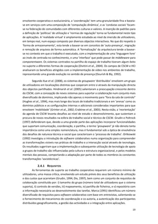 19
envolvente cooperativa e evolucionária, a ‘coordenação’ tem uma granularidade fina e baseia-
se em serviços com uma composição de ‘computação dinâmica’, e as ‘condutas sociais’ focam-
se na federação de comunidades com diferentes culturas e valores. A inserção de padrões para
a definição de ‘políticas’ de utilização e ‘normas de regulação’ torna-se fundamental neste tipo
de aplicações. A ‘realidade virtual’ é amplamente estudada ao nível da imersão de utilizadores,
em tempo real, num espaço composto por diversos objectos interactivos. No que diz respeito à
‘forma de armazenamento’, esta tende a basear-se em conceitos de ‘auto-presença’, migração
e remoção de arquivos de forma automática. A ‘formalização’ da arquitectura tende a basear-
se no contexto em que o trabalho é executado, com a implementação de uma ‘linguagem livre’
ao invés de centrada no conhecimento, e uma ‘interface’ que pode passar de middleware para
componentware. Os sistemas centrados na partilha do espaço de trabalho tiveram algum êxito
no suporte a diferentes formas de cooperação (Divitini et al., 2004). Os campos de CSCW e HCI
analisaram os benefícios atingidos com a implementação de vídeo nos ambientes de trabalho,
representando uma grande evolução no sentido de presença (Dourish & Bly, 1992).
Segundo Xue et al. (2008), os sistemas de groupware ‘distribuídos’ envolvem um grupo
de utilizadores em localizações distintas que cooperam entre si através da manipulação directa
dos objectos partilhados. Hindmarsh et al. (2005) salientaram a preocupação crescente dentro
do CSCW, com a concepção de novos sistemas para suportar a colaboração num conjunto mais
diversificado de domínios, implicando não apenas o movimento para “fora da sala de controlo”
(Hughes et al., 1994), mas mais longe dos locais de trabalho tradicionais e em ‘arenas’ como os
domínios públicos e as configurações internas e adicionais consideradas importantes para que
envolvem ‘mobilidade’ (Grinter et al., 2002; Crabtree et al., 2003). Nesta visão, a ‘reorientação’
da agenda de CSCW levanta desafios ao nível de estudo e desenvolvimento, que sustentam a
procura de novos resultados na esfera do trabalho social e técnico de CSCW. Grudin e Poltrock
(1997) defenderam que, devido a uma grande parte das aplicações incorporar funcionalidades
que suportam comunicação, coordenação, e partilha, o termo ‘groupware’ já não denota tanta
importância como uma simples nomenclatura, mas é fundamental sob a óptica de envolvência
dos desafios de natureza técnica e social que caracterizam o ‘processo de trabalho’. Orlikowski
(1992) investigou a introdução de software colaborativo numa organização para compreender
as transformações visíveis nas práticas de trabalho e a interacção social através de tecnologia.
Os resultados sugeriram que a implementação e subsequente utilização de tecnologia de apoio
a grupos de trabalho são influenciadas pela cultura e estrutura organizacional, e pelos modelos
mentais das pessoas, comportando a adaptação por parte de todos os membros às constantes
transformações ‘sociotécnicas’.
2.4.1 REQUISITOS
As ferramentas de suporte ao trabalho cooperativo requerem um número mínimo de
utilizadores, uma massa crítica, envolvendo um estudo prévio dos seus benefícios de utilização
e dos custos que acarretam (Grudin, 1994; Dix, 1997), bem como um conjunto de requisitos de
colaboração constituído por: i) tamanho do grupo (número total de utilizadores que o sistema
suporta), ii) controlo de versões, iii) mapeamento, iv) partilha de ficheiros, e v) repositório com
a informação necessária ao desenvolvimento das tarefas. Marca (1991) identificou um número
diversificado de requisitos para software colaborativo com base em entrevistas, salientando-se
o fornecimento de mecanismos de coordenação e co-autoria, a autenticação dos participantes
distribuídos geograficamente, a gestão das actividades e a integração entre aplicações.
 