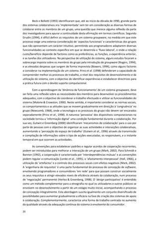 20
Beck e Bellotti (1993) identificaram que, até ao início da década de 1990, grande parte
dos sistemas colaborativos era ‘implementada’ sem ter em consideração as diversas formas de
colaborar entre os membros de um grupo, uma questão que merece alguma reflexão da parte
dos investigadores para apurar a continuidade desta afirmação em termos científicos. Segundo
Grudin (1994), é difícil definir os requisitos de um sistema groupware, na medida em que este
processo exige uma extensa consideração de ‘aspectos funcionais’ e características dos grupos
que não apresentam um carácter intuitivo, permitindo aos programadores adaptarem diversas
funcionalidades ao contexto específico em que se desenrola o ‘fluxo laboral’, e onde a relação
custo/benefício depende de factores como as preferências, as funções, a experiência anterior,
e as tarefas dos utilizadores. Na perspectiva de utilização do sistema, alguns estudos focaram a
sobrecarga imposta sobre os membros do grupo pela introdução de groupware (Rogers, 1994),
e as elevadas despesas que surgem de forma imprevista (Bowers, 1994), como alguns factores
a considerar na implementação de um sistema. Prinz et al. (1998) defenderam a capacidade de
compreender melhor os processos de trabalho, a nível dos requisitos de desenvolvimento e da
utilização do sistema, com o objectivo de identificar experiências e estabelecer directrizes para
a prática futura com o devido suporte computacional.
Com a aprendizagem da ‘dinâmica de funcionamento’ de um sistema groupware, deve
ser feita uma reflexão sobre as necessidades dos membros para desenvolver os procedimentos
adequados, com o objectivo de coordenar o trabalho efectuado e utilizar as funcionalidades do
sistema (Malone & Crowston, 1990). Neste sentido, é importante considerar as normas sociais,
os comportamentos e as atitudes que se movem gradualmente em direcção à ‘congruência’ no
grupo (Newcomb, 1968), onde a tecnologia e os processos do grupo não devem ser encarados
separadamente (Prinz et al., 1998). A natureza ‘pervasiva’ dos dispositivos computacionais na
sociedade tornou a ‘informação digital’ uma condição fundamental durante a colaboração. Por
sua vez, Gutwin e Greenberg (2000) identificaram ‘mecanismos de colaboração’ para o uso por
parte de pessoas com o objectivo de organizar as suas actividades e interacções colaborativas,
aumentando a ‘percepção do espaço de trabalho’ (Gutwin et al., 1996) através da transmissão
e compilação de informações sobre o tipo de acções executadas, os responsáveis, e o instante
temporal em que ocorrem as actividades.
As convenções para estabelecer padrões e regular acordos de cooperação recorrentes,
podem ser introduzidas para melhorar a interacção de um grupo (Mark, 2002). Para Schmidt e
Bannon (1992), a cooperação é caracterizada por ‘interdependências mútuas’ e as convenções
podem regular a comunicação (Lenke et al., 1995), o ‘afastamento interpessoal’ (Hall, 1966), a
utilização de ‘artefactos’ e o controlo dos processos socais com efeitos negativos (Mark, 2002).
A ‘engenharia de requisitos’ é uma parte fundamental do processo de concepção de software,
envolvendo programadores e consumidores ‘em rede’ para que possam construir socialmente
os seus requisitos e atingir elevados níveis de eficiência através da colaboração, num processo
de ‘negociação’ permanente (Herlea & Greenberg, 1998). O ‘design participativo’ é entendido
como um método complementar para a etnografia no qual os utilizadores e outros públicos se
envolvem no desenvolvimento a partir de um estágio muito inicial, acompanhando o processo
de concepção integralmente. Esta abordagem suscita igualmente um conjunto diversificado de
possibilidades para aumentar gradualmente a eficácia na fase de criação dos sistemas de apoio
à colaboração. Complementarmente, caracteriza uma forma de trabalho centrada no aumento
da qualidade através da adequação contínua do sistema à envolvente do consumidor.
 