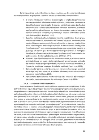 21
De forma genérica, podem identificar-se alguns requisitos que devem ser considerados
no desenvolvimento de groupware a partir de estudos pré-existentes, nomeadamente:
 O sistema não deve ser restritivo. Na cooperação, as funções dos participantes
são frequentemente informais e dinâmicas (Strauss, 1993), onde a envolvência
dos utilizadores na ‘coordenação’ de esforços (controlo de acesso das funções
de comunicação e colaboração) não deve ser limitativa. No entanto, quando os
papéis explícitos são atribuídos, um sistema de groupware deve ser capaz de
aprovar ‘políticas de coordenação’ para reforçar o acesso controlado a opções
mais delicadas (Beck & Bellotti, 1993).
 Suporte a múltiplas tarefas, métodos de trabalho, escalabilidade de um grupo,
métodos de interacção, ajustamento ao ‘contexto’ do grupo, e manutenção de
características comportamentais. Em complemento, os sistemas colaborativos
estão “constrangidos” à tecnologia disponível, às dificuldades na concepção de
‘interfaces sociais’, bem como aos requisitos de cada ambiente de trabalho, o
que exige um elevado grau de ‘interoperabilidade’ para eliminar as ‘restrições’
de utilização e fomenta a criação de novas ‘interfaces sociais’ que estabeleçam
padrões únicos de interacção (Mandviwalla & Olfman, 1994).
 Suporte à ‘interacção interpessoal’ no núcleo da colaboração, transição entre a
actividade laboral em grupo e de forma individual, ‘acesso’, possível utilização
de ‘objectos’ físicos e digitais partilhados, disposição flexível dos utilizadores, e
‘interacção simultânea’ no espaço de trabalho partilhado (Scott et al., 2003).
 Comunicação ‘ponto a ponto’ (peer-to-peer, na nomenclatura anglo-saxónica)
entre objectos (como artefactos, actividades e funções), situados num ou mais
espaços de trabalho (Babar, 2010).
 Fornecimento de mecanismos não funcionais e extra-funcionais de ‘percepção’
das tarefas executadas por parte dos utilizadores (Teruel et al., 2011).
2.4.2 FACTORES DE SUCESSO E FRACASSO
Numa envolvente de elementos sociais, políticos, económicos e motivacionais, Grudin
(1994) identificou alguns dos principais ‘desafios’ encarados por programadores de groupware,
designadamente: i) a disparidade acentuada entre trabalho e benefícios, na medida em que as
aplicações colaborativas exigem um trabalho adicional de indivíduos que não compreendem as
vantagens directas de utilização, ii) a existência de uma ‘massa crítica’, porque o groupware só
tem sucesso se uma grande parte dos membros do grupo o usar de forma activa, iii) a ‘ruptura’
com os processos sociais, devido ao facto deste tipo de sistemas poder representar ameaças às
estruturas políticas existentes ou infringir ‘convenções sociais’, iv) o tratamento de excepções,
na medida em que os sistemas colaborativos podem não acomodar a grande imprevisibilidade
que caracteriza as actividades de trabalho em grupo, v) a acessibilidade discreta mas eficaz, no
que respeita ao uso das características que suportam os processos de grupo, vi) as dificuldades
de avaliação dos obstáculos intransponíveis à aprendizagem do funcionamento de groupware,
vii) o processo de adopção, envolvendo uma introdução cuidadosa da tecnologia no espaço de
trabalho, e viii) a falha de intuição nas aplicações ‘multi-utilizador’, podendo resultar num fluxo
de trabalho inadequado, numa gestão feita de forma incorrecta, e num processo de concepção
susceptível a erros que podem marcar o fracasso de um projecto.
 