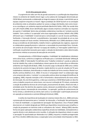 23
2.4.3.1COLABORAÇÃO MÓVEL
O surgimento de redes sem fios de grande autonomia e a proliferação dos dispositivos
móveis no ambiente de trabalho deram lugar a uma subárea de investigação denominada por
CSCW Móvel, promovendo a colaboração ao longo do espaço e do tempo, e permitindo que as
equipas cooperem enquanto se movem. Alguns protótipos de CSCW focaram-se na concepção
de ambientes onde os utilizadores podiam ter acesso a colegas distribuídos, bem como mover-
se ou reconfigurar um ambiente espacial partilhado (Benford & Fahlén, 1993). Na revisão feita
por Luff e Heath (1998), foram identificados alguns estudos empíricos centrados nos requisitos
de suporte à ‘mobilidade’ dentro das actividades colaborativas inseridas em ‘contexto social de
trabalho’. Com a análise à ‘co-operação’ entre duas organizações remotas, Bellotti e Bly (1996)
afirmaram que a ‘mobilidade’ é essencial para a comunicação e o uso de recursos partilhados,
facilitando a ‘interacção informal’, e possibilitando a ‘percepção’ da actividade de um ou mais
membros situados em locais remotos. Similarmente, Whittaker et al. (1994) abordaram o facto
de que as tendências de teletrabalho, trabalho móvel e a globalização dos negócios, separaram
os colaboradores geograficamente e reduziram a necessidade de proximidade física. Contudo,
em cenários de comunicação ‘informal’ no espaço de trabalho, as ‘interrupções’ podem fazer a
notificação visual/verbal necessária para captar a atenção do destinatário sobre determinados
pormenores relativos ao processo de execução de uma tarefa.
Conceptualmente, o CSCW Móvel congloba a ‘mobilidade’ de trabalhadores individuais
entre vários locais, conforme as exigências verificadas para a ‘actividade distribuída’ (Wiberg &
Grönlund, 2000). O ‘teletrabalho’ foi definido como “trabalhar à distância” usando as saídas do
local de trabalho fixo, onde os trabalhadores móveis operam de um modo eficaz em diferentes
ambientes sem fixação (Dix & Beale, 1996). O conceito surgiu na década de 1990 como o efeito
resultante do aumento da largura de banda e rápido declínio no custo de soluções de TIC para
trabalhadores individuais, diversificando os modos de trabalho de forma remota e flexível num
desafio contínuo (Kakihara et al., 2002). O recurso à ‘computação móvel’ na colaboração exige
uma compreensão sobre o ‘contexto’ e as execuções práticas desta tecnologia (Kristoffersen &
Ljungberg, 1999), impondo restrições à HCI e fomentando o desenvolvimento de novos estilos
de interacção. De uma forma genérica, a ideia que caracteriza o CSCW Móvel pode ser descrita
como o trabalho conjunto em vários locais, com recurso à utilização de TIC móveis, envolvendo
a solução de problemas técnicos de comunicação, processamento de dados, eficácia da rede, e
actividade social. No domínio dos aspectos sociais, destacam-se problemáticas como a filiação
em grupos móveis, manutenção de comunidades, ‘co-operação’, partilha de conhecimento de
forma remota, o atendimento ao cliente, bem como a ‘co-ordenação’ e optimização processual
em oposição ao isolamento e controlo (Wiberg & Grönlund, 2000).
A análise da importância da localização em sistemas móveis (Dix et al., 2000) estimulou
a prossecução de taxonomias para o ‘contexto’ da interacção, a ‘localização’ dos participantes,
os ‘níveis de mobilidade’, e a capacidade de ‘percepção’ dos dispositivos. Litiu e Prakash (2000)
descreveram um modelo designado por DACIA que disponibiliza mecanismos para simplificar a
criação de groupware em domínios onde os utilizadores são ‘móveis’. Wiberg (2001) abordou
formas de apoiar aplicações colaborativas específicas através da mobilidade, nomeadamente o
suporte directo e sem obstáculos entre reuniões. A utilização dos dispositivos móveis no apoio
à ‘percepção’ foi aprofundada por Watanabe et al. (2000), enquanto o trabalho protagonizado
por Prinz e Grather (2001) descreveu a cooperação numa comunidade móvel baseada na Web.
 