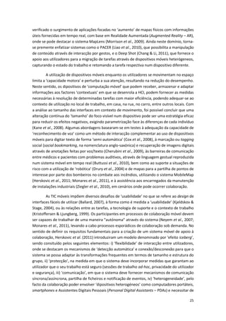 25
verificado o surgimento de aplicações focadas no ‘aumento’ de mapas físicos com informações
úteis fornecidas em tempo real, com base em Realidade Aumentada (Augmented Reality – AR),
onde se pode destacar o sistema MapLens (Morrison et al., 2009). Ainda neste domínio, torna-
se premente enfatizar sistemas como o PACER (Liao et al., 2010), que possibilita a manipulação
de conteúdo através de interacção por gestos, e o Deep Shot (Chang & Li, 2011), que fornece o
apoio aos utilizadores para a migração de tarefas através de dispositivos móveis heterógeneos,
capturando o estado do trabalho e retomando a tarefa respectiva num dispositivo diferente.
A utilização de dispositivos móveis enquanto os utilizadores se movimentam no espaço
limita a ‘capacidade motora’ e perturba a sua atenção, resultando na redução do desempenho.
Neste sentido, os dipositivos de ‘computação móvel’ que podem receber, armazenar e adaptar
informações aos factores ‘contextuais’ em que se desenrola a HCI, podem fornecer as medidas
necessárias à resolução de determinadas tarefas com maior eficiência, podendo adequar-se ao
contexto de utilização no local de trabalho, em casa, na rua, no carro, entre outros locais. Com
a análise ao tamanho das interfaces em contexto de movimento, foi possível concluir que uma
alteração contínua do ‘tamanho’ do foco visível num dispositivo pode ser uma estratégia eficaz
para reduzir os efeitos negativos, exigindo parametrização face às diferenças de cada indivíduo
(Kane et al., 2008). Algumas abordagens basearam-se em testes à adequação da capacidade de
‘reconhecimento de voz’ como um método de interacção complementar ao uso de dispositivos
móveis para digitar texto de forma ‘semi-automática’ (Cox et al., 2008), à marcação ou tagging
social (social bookmarking, na nomenclatura anglo-saxónica) e recuperação de imagens digitais
através de anotações feitas por voz/texto (Cherubini et al., 2009), às barreiras de comunicação
entre médicos e pacientes com problemas auditivos, através de linguagem gestual reproduzida
num sistema móvel em tempo real (Buttussi et al., 2010), bem como ao suporte a situações de
risco com a utilização de ‘robótica’ (Drury et al., 2004) e de mapas para a partilha de pontos de
interesse por parte dos bombeiros no combate aos incêndios, utilizando o sistema MobileMap
(Herskovic et al., 2011; Monares et al., 2011), e à assistência aos encarregados da manutenção
de instalações industriais (Ziegler et al., 2010), em cenários onde pode ocorrer colaboração.
As TIC móveis impõem diversos desafios de ‘usabilidade’ no que se refere ao design de
interfaces fáceis de utilizar (Ballard, 2007), à forma como é medida a ‘usabilidade’ (Kjeldskov &
Stage, 2004), ou às relações entre as tarefas, a tecnologia de suporte e o contexto de trabalho
(Kristoffersen & Ljungberg, 1999). Os participantes em processos de colaboração móvel devem
ser capazes de trabalhar de uma maneira “autónoma” através do sistema (Neyem et al., 2007;
Monares et al., 2011), levando a cabo processos esporádicos de colaboração sob demanda. No
sentido de definir os requisitos fundamentais para a criação de um sistema móvel de apoio à
colaboração, Herskovic et al. (2011) introduziram um modelo denominado por ‘efeito iceberg’,
sendo consituído pelos seguintes elementos: i) ‘flexibilidade’ de interacção entre utilizadores,
onde se destacam os mecanismos de ‘detecção automática’ e conexão/desconexão para que o
sistema se possa adaptar às transformações frequentes em termos de tamanho e estrutura do
grupo, ii) ‘protecção’, na medida em que o sistema deve incorporar medidas que garantam ao
utilizador que o seu trabalho está seguro (sessões de trabalho ad-hoc, privacidade do utilizador
e segurança), iii) ‘comunicação’, em que o sistema deve fornecer mecanismos de comunicação
síncrona/assíncrona, partilha de ficheiros e notificação de eventos, iv) ‘heterogeneidade’, pelo
facto da colaboração poder envolver ‘dipositivos heterogéneos’ como computadores portáteis,
smartphones e Assistentes Digitais Pessoais (Personal Digital Assistants – PDAs) e necessitar de
 