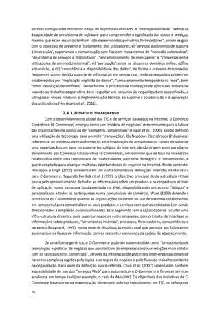 26
versões configuradas mediante o tipo de dispositivo utilizado. A ‘interoperabilidade’ “refere-se
à capacidade de um sistema de software para compreender o significado dos dados e serviços,
mesmo que estes recursos tenham sido desenvolvidos por vários fornecedores”, sendo exigida
com o objectivo de prevenir o ‘isolamento’ dos utilizadores, v) ‘serviços autónomos de suporte
à interacção’, suportando a comunicação sem fios com mecanismos de “conexão automática”,
“descoberta de serviços e dispositivos”, “encaminhamento de mensagens” e “conversas entre
utilizadores de um modo informal”, vi) ‘percepção’, onde se situam os domínios online, offline
e transição, e vii) ‘consistência e disponibilidade dos dados’, de forma a prevenir desconexões
frequentes com o devido suporte de informação em tempo real, onde os requisitos podem ser
estabelecidos por “replicação explícita de dados”, “armazenamento temporário na rede”, bem
como “resolução de conflitos”. Desta forma, o processo de concepção de aplicações móveis de
suporte ao trabalho cooperativo deve respeitar um conjunto de requisitos bem especificado, e
ultrapassar óbices relativos à implementação técnica, ao suporte à colaboração e à aprovação
dos utilizadores (Herskovic et al., 2011).
2.4.3.2COMÉRCIO COLABORATIVO
Com o desenvolvimento global das TIC e de serviços baseados na Internet, o Comércio
Electrónico (E-Commerce) emergiu como um ‘modelo de negócios’ determinante para o futuro
das organizações na aquisição de ‘vantagens competitivas’ (Fingar et al., 2000), sendo definido
pela utilização de tecnologia para permitir ‘transacções’. Os Negócios Electrónicos (E-Business)
referem-se ao processo de transformação e racionalização de actividades da cadeia de valor de
uma organização com base no suporte tecnológico da Internet, dando origem a um paradigma
denominado por Comércio Colaborativo (C-Commerce), um domínio que se foca na interacção
colaborativa entre uma comunidade de colaboradores, parceiros de negócio e consumidores, e
que é adoptado para alcançar múltiplas oportunidades de negócio na Internet. Neste contexto,
Holsapple e Singh (2000) apresentaram um vasto conjunto de definições inseridas na literatura
para C-Commerce. Segundo Burdick et al. (1999), o objectivo principal desta estratégia virtual
passa pelo aproveitamento de todas as informações sobre um produto e os respectivos activos
de aplicação numa estrutura fundamentada na Web, disponibilizando um acesso “ubíquo” e
personalizado a todos os participantes numa comunidade de comércio. Ward (1999) defende a
ocorrência do C-Commerce quando as organizações recorrem ao uso de sistemas colaborativos
em tempo real para comercializar os seus produtos e serviços com outras entidades (em canais
direccionados a empresas ou consumidores). Este segmento tem a capacidade de facultar uma
infra-estrutura dinâmica para suportar negócios entre empresas, com o intuito de interligar as
informações sobre produtos, ‘ferramentas internas’, processos, fornecedores, consumidores e
parceiros (Maynard, 1999), numa rede de distribuição multi-canal que permite aos fabricantes
automatizar os fluxos de informação com os restantes elementos da cadeia de abastecimento.
De uma forma genérica, o C-Commerce pode ser subentendido como “um conjunto de
tecnologias e práticas de negócio que possibilitam às empresas construir relações mais sólidas
com os seus parceiros comerciais”, através da integração de processos inter-organizacionais de
natureza complexa regidos pela lógica e as regras de negócio e pelo fluxo de trabalho existente
na organização. Para além da definição supra-referida, Chan et al. (2007) salientaram também
a possibilidade de uso dos “serviços Web” para automatizar o C-Commerce e fornecer serviços
ao cliente em tempo real (por exemplo, o caso da AMAZON). Os objectivos das iniciativas de C-
Commerce baseiam-se na maximização do retorno sobre o investimento em TIC, no reforço da
 