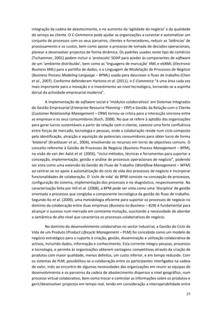 27
integração da cadeia de abastecimento, e no aumento da ‘agilidade do negócio’ e da qualidade
do serviço ao cliente. O C-Commerce pode ajudar as organizações a conectar e automatizar um
conjunto de processos com os seus parceiros, clientes e fornecedores, reduzir as ‘latências’ de
processamento e os custos, bem como apoiar o processo de tomada de decisões operacionais,
planear e desenvolver projectos de forma dinâmica. Os padrões usados neste tipo de comércio
(Tschammer, 2001) podem incluir o ‘protocolo’ SOAP para aceder às componentes de software
de um ‘ambiente distribuído’, bem como as ‘linguagens de marcação’ XML e ebXML (Electronic
Business XML) para a partilha de dados, e a Linguagem de Modelação de Processos de Negócio
(Business Process Modeling Language – BPML) usada para descrever o fluxo de trabalho (Chen
et al., 2007). Conforme defenderam Hartono et al. (2011), o C-Commerce “é uma área cada vez
mais importante para a inovação e o investimento ao nível tecnológico, tornando-se a espinha
dorsal da actividade empresarial moderna”.
A implementação de software social e ‘módulos colaborativos’ em Sistemas Integrados
de Gestão Empresarial (Enterprise Resource Planning – ERP) e Gestão da Relação com o Cliente
(Customer Relationship Management – CRM) tornou-se crítica para a interacção síncrona entre
as empresas e os seus consumidores (Koch, 2008). No que se refere à aptidão das organizações
para gerar lucros sustentáveis a partir da relação com o cliente, coexiste uma forte confluência
entre forças de mercado, tecnologia e pessoas, onde a colaboração reside num ciclo composto
pela identificação, atracção e aquisição de potenciais consumidores para obter lucro de forma
‘bilateral’ (Kracklauer et al., 2004), envolvendo os recursos em torno de objectivos comuns. O
conceito referente à Gestão de Processos de Negócio (Business Process Management – BPM),
na visão de van der Aalst et al. (2003), “inclui métodos, técnicas e ferramentas para suportar a
concepção, implementação, gestão e análise de processos operacionais de negócio”, podendo
ser vista como uma extensão da Gestão do Fluxo de Trabalho (Workflow Management – WFM)
ao centrar-se no apoio à automatização do ciclo de vida dos processos de negócio e incorporar
funcionalidades de colaboração. O ‘ciclo de vida’ da BPM consiste na concepção de processos,
configuração do sistema, implementação dos processos e no diagnóstico, respectivamente. Na
caracterização feita por Hill et al. (2008), a BPM pode ser vista como uma ‘disciplina’ de gestão
orientada a processos que congloba a componente tecnológica da gestão do fluxo de trabalho.
Segundo Ko et al. (2009), uma metodologia eficiente para suportar os processos de negócio no
domínio da colaboração entre duas empresas (Business-to-Business – B2B) é fundamental para
alcançar o sucesso num mercado em constante mutação, suscitando a necessidade de abordar
a semântica de alto nível que caracteriza os processos colaborativos de negócio.
No domínio do desenvolvimento colaborativo no sector industrial, a Gestão do Ciclo de
Vida de um Produto (Product Lifecycle Management – PLM) foi concebida como um modelo de
negócio estratégico para o suporte à criação, gestão, disseminação e utilização colaborativa de
activos, incluindo dados, informação e conhecimento. Esta corrente integra pessoas, processos
e tecnologia, e permite às organizações obterem vantagens competitivas através da criação de
produtos com maior qualidade, menos defeitos, um custo inferior, e em tempo reduzido. Com
os sistemas de PLM, possibilitou-se a colaboração entre os participantes interligados na cadeia
de valor, indo ao encontro de algumas necessidades das organizações em reunir as equipas de
desenvolvimento e os parceiros da cadeia de abastecimento dispersos a nível geográfico, num
processo virtual colaborativo, bem como trocar e controlar as informações sobre os produtos e
gerir/desenvolver projectos em tempo real, tendo em consideração a interoperabilidade entre
 